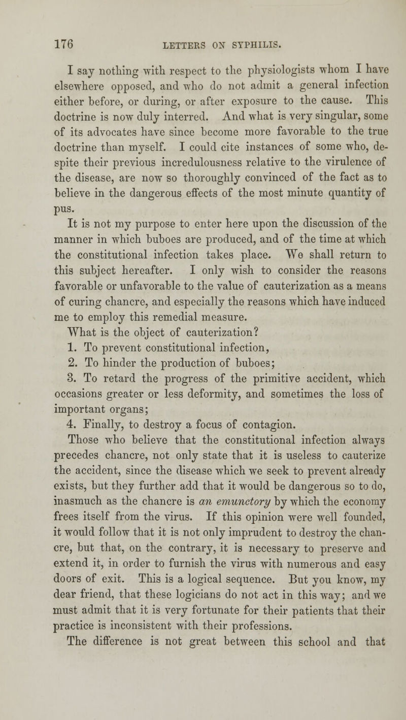 I say notliing with respect to the physiologists whom I have elsewhere opposed, and who do not admit a general infection either before, or during, or after exposure to the cause. This doctrine is now duly interred. And what is very singular, some of its advocates have since become more favorable to the true doctrine than myself. I could cite instances of some who, de- spite their previous incredulousness relative to the virulence of the disease, are now so thoroughly convinced of the fact as to believe in the dangerous effects of the most minute quantity of pus. It is not my purpose to enter here upon the discussion of the manner in which buboes are produced, and of the time at which the constitutional infection takes place. We shall return to this subject hereafter. I only wish to consider the reasons favorable or unfavorable to the value of cauterization as a means of curing chancre, and especially the reasons which have induced me to employ this remedial measure. What is the object of cauterization? 1. To prevent constitutional infection, 2. To hinder the production of buboes; 3. To retard the progress of the primitive accident, which occasions greater or less deformity, and sometimes the loss of important organs; 4. Finally, to destroy a focus of contagion. Those who believe that the constitutional infection always precedes chancre, not only state that it is useless to cauterize the accident, since the disease which we seek to prevent already exists, but they further add that it would be dangerous so to do, inasmuch as the chancre is an emunctory by which the economy frees itself from the virus. If this opinion were well founded, it would follow that it is not only imprudent to destroy the chan- cre, but that, on the contrary, it is necessary to preserve and extend it, in order to furnish the virus with numerous and easy doors of exit. This is a logical sequence. But you know, my dear friend, that these logicians do not act in this way; and we must admit that it is very fortunate for their patients that their practice is inconsistent with their professions. The difference is not great between this school and that
