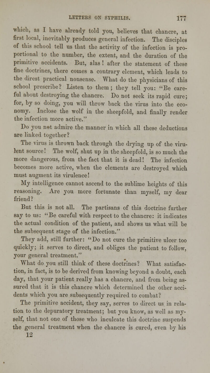 which, as I have already told you, believes that chancre, at first local, inevitably produces general infection. The disciples of this school tell us that the activity of the infection is pro- portional to the number, the extent, and the duration of the primitive accidents. But, alas ! after the statement of these fine doctrines, there comes a contrary element, which leads to the direst practical nonsense. What do the physicians of this school prescribe? Listen to them ; they tell you: Be care- ful about destroying the chancre. Do not seek its rapid cure; for, by so doing, you will throw back the virus into the eco- nomy. Inclose the wolf in the sheepfold, and finally render the infection more active. Do you net admire the manner in which all these deductions are linked together? The virus is thrown back through the drying up of the viru- lent source! The wolf, shut up in the sheepfold, is so much the more dangerous, from the fact that it is dead! The infection becomes more active, when the elements are destroyed which must augment its virulence! My intelligence cannot ascend to the sublime heights of this reasoning. Are you more fortunate than myself, my dear friend? But this is not all. The partisans of this doctrine further say to us: Be careful with respect to the chancre: it indicates the actual condition of the patient, and shows us what will be the subsequent stage of the infection. They add, still further: Do not cure the primitive ulcer too quickly; it serves to direct, and obliges the patient to follow, your general treatment. What do you still think of these doctrines? What satisfac- tion, in fact, is to be derived from knowing beyond a doubt, each day, that your patient really has a chancre, and from being as- sured that it is this chancre which determined the other acci- dents which you are subsequently required to combat? The primitive accident, they say, serves to direct us. in rela- tion to the depuratory treatment; but you know, as well as my- self, that not one of those who inculcate this doctrine suspends the general treatment when the chancre is cured, even by his 12