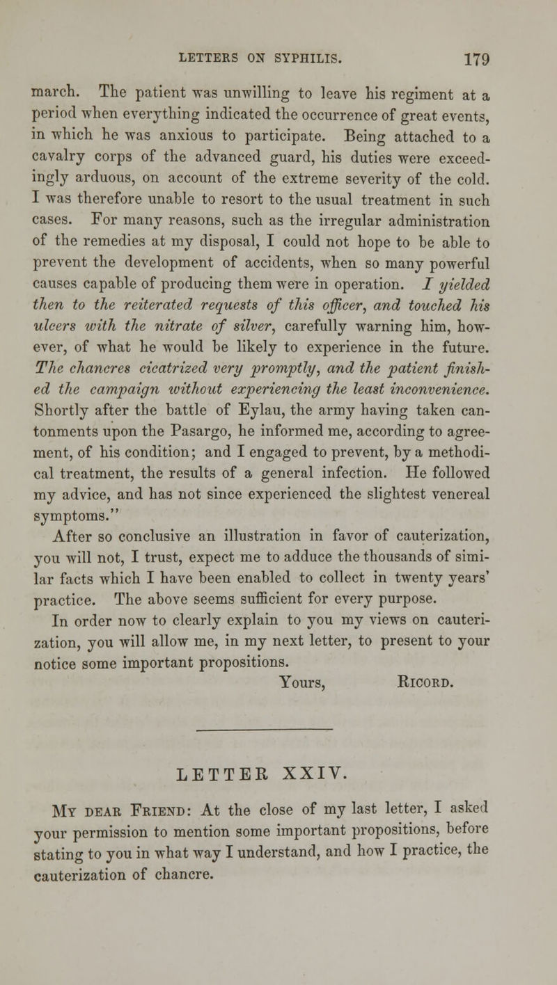 march. The patient was unwilling to leave his regiment at a period when everything indicated the occurrence of great events, in which he was anxious to participate. Being attached to a cavalry corps of the advanced guard, his duties were exceed- ingly arduous, on account of the extreme severity of the cold. I was therefore unable to resort to the usual treatment in such cases. For many reasons, such as the irregular administration of the remedies at my disposal, I could not hope to be able to prevent the development of accidents, when so many powerful causes capable of producing them were in operation. I yielded then to the reiterated requests of this officer^ and touched his ulcers with the nitrate of silver, carefully warning him, how- ever, of what he would be likely to experience in the future. The chancres cicatrized very promptly, and the patient finish- ed the campaign without experiencing the least inconvenience. Shortly after the battle of Eylau, the army having taken can- tonments upon the Pasargo, he informed me, according to agree- ment, of his condition; and I engaged to prevent, by a methodi- cal treatment, the results of a general infection. He followed my advice, and has not since experienced the slightest venereal symptoms. After so conclusive an illustration in favor of cauterization, you will not, I trust, expect me to adduce the thousands of simi- lar facts which I have been enabled to collect in twenty years' practice. The above seems sufficient for every purpose. In order now to clearly explain to you my views on cauteri- zation, you will allow me, in my next letter, to present to your notice some important propositions. Yours, RicoRD. LETTER XXIV. My dear Friend: At the close of my last letter, I asked your permission to mention some important propositions, before stating to you in what way I understand, and how I practice, the cauterization of chancre.