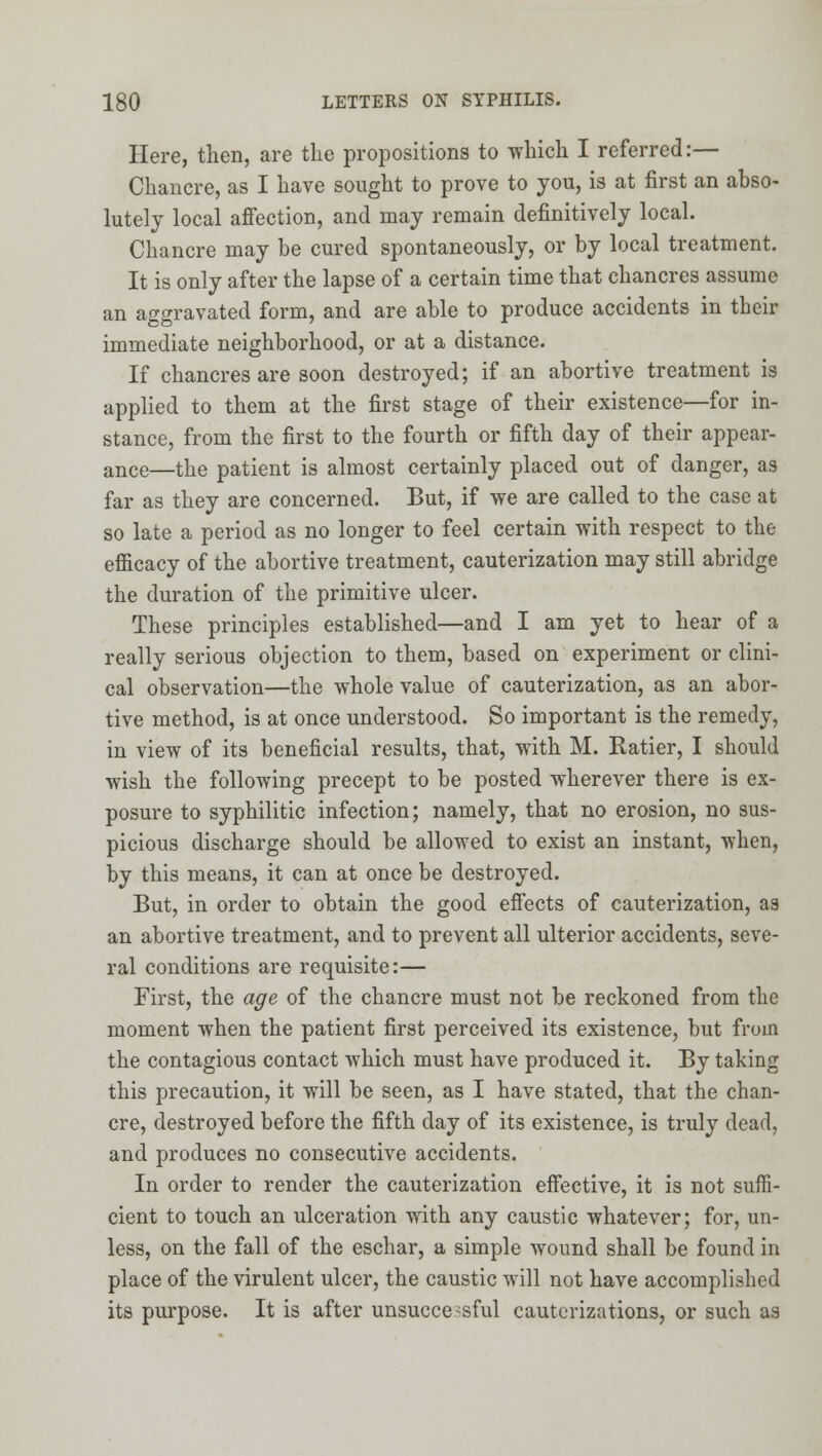 Here, then, are the propositions to which I referred:— Chancre, as I have sought to prove to you, is at first an abso- lutely local affection, and may remain definitively local. Chancre may be cured spontaneously, or by local treatment. It is only after the lapse of a certain time that chancres assume an aggravated form, and are able to produce accidents in their immediate neighborhood, or at a distance. If chancres are soon destroyed; if an abortive treatment is applied to them at the first stage of their existence—for in- stance, from the first to the fourth or fifth day of their appear- ance—the patient is almost certainly placed out of danger, as far as they are concerned. But, if vye are called to the case at so late a period as no longer to feel certain with respect to the efficacy of the abortive treatment, cauterization may still abridge the duration of the primitive ulcer. These principles established—and I am yet to hear of a really serious objection to them, based on experiment or clini- cal observation—the whole value of cauterization, as an abor- tive method, is at once understood. So important is the remedy, in view of its beneficial results, that, with M. Ratier, I should wish the following precept to be posted wherever there is ex- posure to syphilitic infection; namely, that no erosion, no sus- picious discharge should be allowed to exist an instant, when, by this means, it can at once be destroyed. But, in order to obtain the good effects of cauterization, as an abortive treatment, and to prevent all ulterior accidents, seve- ral conditions are requisite:— First, the age of the chancre must not be reckoned from the moment when the patient first perceived its existence, but from the contagious contact which must have produced it. By taking this precaution, it will be seen, as I have stated, that the chan- cre, destroyed before the fifth day of its existence, is truly dead, and produces no consecutive accidents. In order to render the cauterization effective, it is not suffi- cient to touch an ulceration with any caustic whatever; for, un- less, on the fall of the eschar, a simple wound shall be found in place of the virulent ulcer, the caustic will not have accomplished its purpose. It is after unsuccessful cauterizations, or such as
