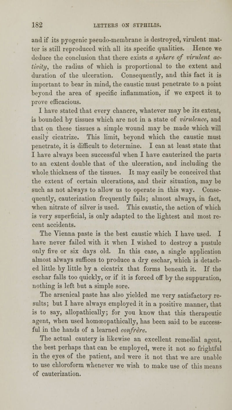 and if its pyogenic pseudo-membrane is destroyed, virulent mat- ter is still reproduced with all its specific qualities. Hence we deduce the conclusion that there exists a sphere of virulent ac- tivity, the radius of which is proportional to the extent and duration of the ulceration. Consequently, and this fact it is important to bear in mind, the caustic must penetrate to a point beyond the area of specific inflammation, if we expect it to prove efficacious. I have stated that every chancre, whatever may be its extent, is bounded by tissues which are not in a state of virulence, and that on these tissues a simple wound may be made which will easily cicatrize. This limit, beyond which the caustic must penetrate, it is difficult to determine. I can at least state that I have always been successful when I have cauterized the parts to an extent double that of the ulceration, and including the whole thickness of the tissues. It may easily be conceived that the extent of certain ulcerations, and their situation, may be such as not always to allow us to operate in this way. Conse- quently, cauterization frequently fails; almost always, in fact, when nitrate of silver is used. This caustic, the action of which is very superficial, is only adapted to the lightest and most re- cent accidents. The Vienna paste is the best caustic which I have used. I have never failed with it when I wished to destroy a pustule only five or six days old. In this case, a single application almost always suffices to produce a dry eschar, which is detach- ed little by little by a cicatrix that forms beneath it. If the eschar falls too quickly, or if it is forced ofi by the suppuration, nothing is left but a simple sore. The arsenical paste has also yielded me very satisfactory re- sults; but I have always employed it in a positive manner, that is to say, allopathically; for you know that this therapeutic agent, when used homoeopathically, has been said to be success- ful in the hands of a learned confrere. The actual cautery is likewise an excellent remedial agent, the best perhaps that can be employed, were it not so frightful in the eyes of the patient, and were it not that we are unable to use chloroform whenever we wish to make use of this means of cauterization.