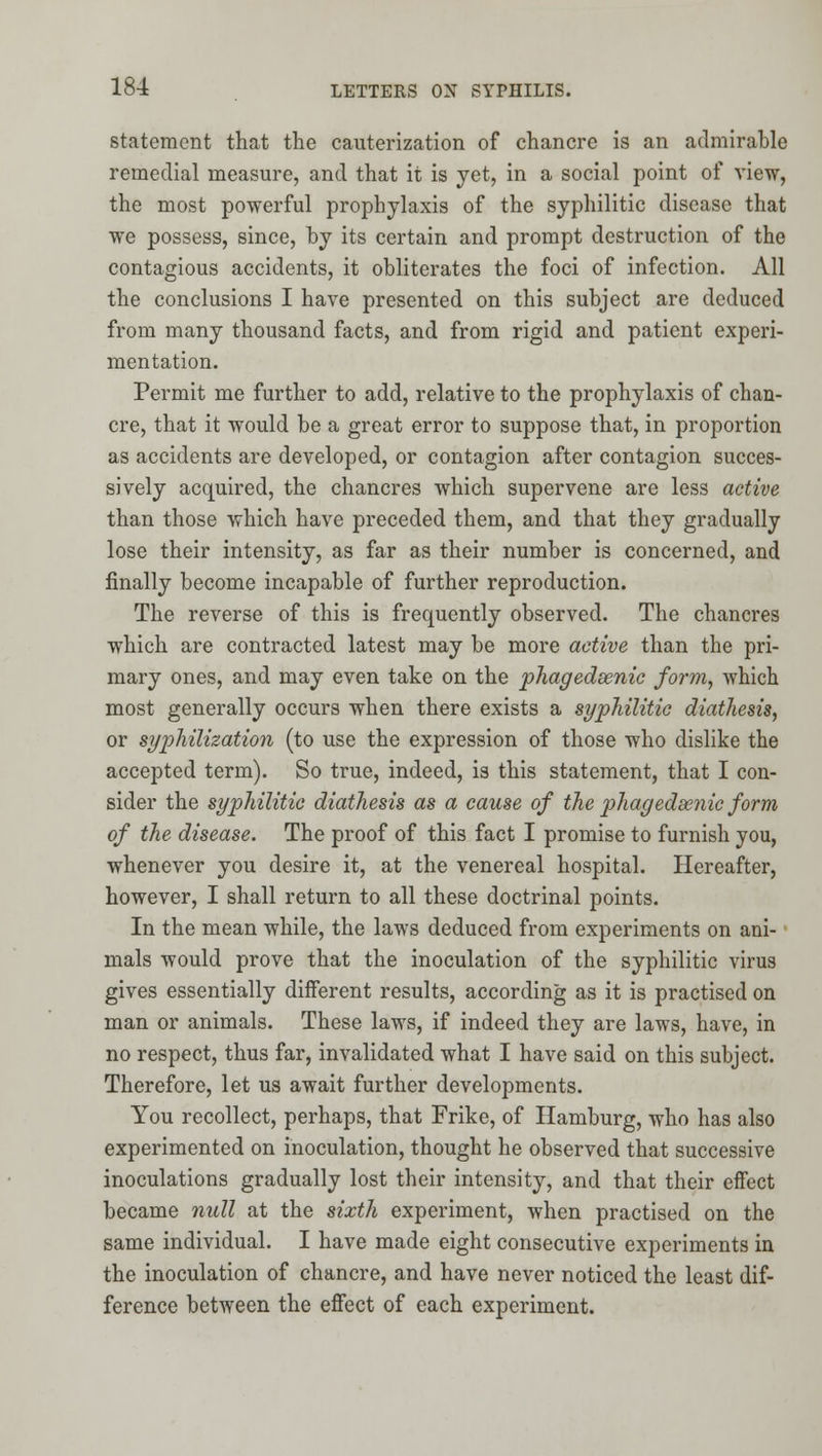 Statement that the cauterization of chancre is an admirable remedial measure, and that it is yet, in a social point of view, the most powerful prophylaxis of the syphilitic disease that we possess, since, by its certain and prompt destruction of the contagious accidents, it obliterates the foci of infection. All the conclusions I have presented on this subject are deduced from many thousand facts, and from rigid and patient experi- mentation. Permit me further to add, relative to the prophylaxis of chan- cre, that it would be a great error to suppose that, in proportion as accidents are developed, or contagion after contagion succes- sively acquired, the chancres which supervene are less active than those which have preceded them, and that they gradually lose their intensity, as far as their number is concerned, and finally become incapable of further reproduction. The reverse of this is frequently observed. The chancres which are contracted latest may be more active than the pri- mary ones, and may even take on the phagedsenic form, which most generally occurs when there exists a syphilitic diathesis, or syphilization (to use the expression of those who dislike the accepted term). So true, indeed, is this statement, that I con- sider the syphilitic diathesis as a cause of the phagedsenic form of the disease. The proof of this fact I promise to furnish you, whenever you desire it, at the venereal hospital. Hereafter, however, I shall return to all these doctrinal points. In the mean while, the laws deduced from experiments on ani- mals would prove that the inoculation of the syphilitic virus gives essentially different results, according as it is practised on man or animals. These laws, if indeed they are laws, have, in no respect, thus far, invalidated what I have said on this subject. Therefore, let us await further developments. You recollect, perhaps, that Frike, of Hamburg, who has also experimented on inoculation, thought he observed that successive inoculations gradually lost their intensity, and that their eifect became null at the sixth experiment, when practised on the same individual. I have made eight consecutive experiments in the inoculation of chancre, and have never noticed the least dif- ference between the effect of each experiment.