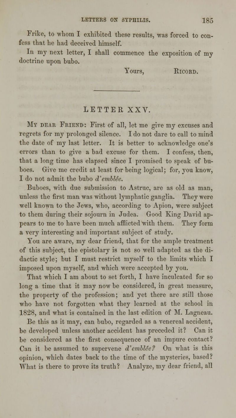 Frike, to whom I exhibited these results, was forced to con- fess that he had deceived himself. In my next letter, I shall commence the exposition of my doctrine upon bubo. Yours, RicoRD. LETTER XXV. My dear Friend: First of all, let me give my excuses and regi-ets for my prolonged silence. I do not dare to call to mind the date of my last letter. It is better to acknoM'ledge one's errors than to give a bad excuse for them. I confess, then, that a long time has elapsed since I promised to speak of bu- boes. Give me credit at least for being logical; for, you know, I do not admit the bubo d'emhlee. Buboes, with due submission to Astruc, are as old as man, unless the first man was without lymphatic ganglia. They were well known to the Jews, who, according to Apion, were subject to them during their sojourn in Judea. Good King David ap- pears to me to have been much afflicted with them. They form a very interesting and important subject of study. You are aware, my dear friend, that for the ample treatment of this subject, the epistolary is not so well adapted as the di- dactic style; but I must restrict myself to the limits which I imposed upon myself, and which were accepted by you. That which I am about to set forth, I have inculcated for so long a time that it may now be considered, in great measure, the property of the profession; and yet there are still those who have not forgotten what they learned at the school in 1828, and what is contained in the last edition of M. Lagneau. Be this as it may, can bubo, regarded as a venereal accident, be developed unless another accident has preceded it? Can it be considered as the first consequence of an impure contact? Can it be assumed to supervene d'emhUe? On what is this opinion, which dates back to the time of the mysteries, based? What is there to prove its truth? Analyze, my dear friend, all
