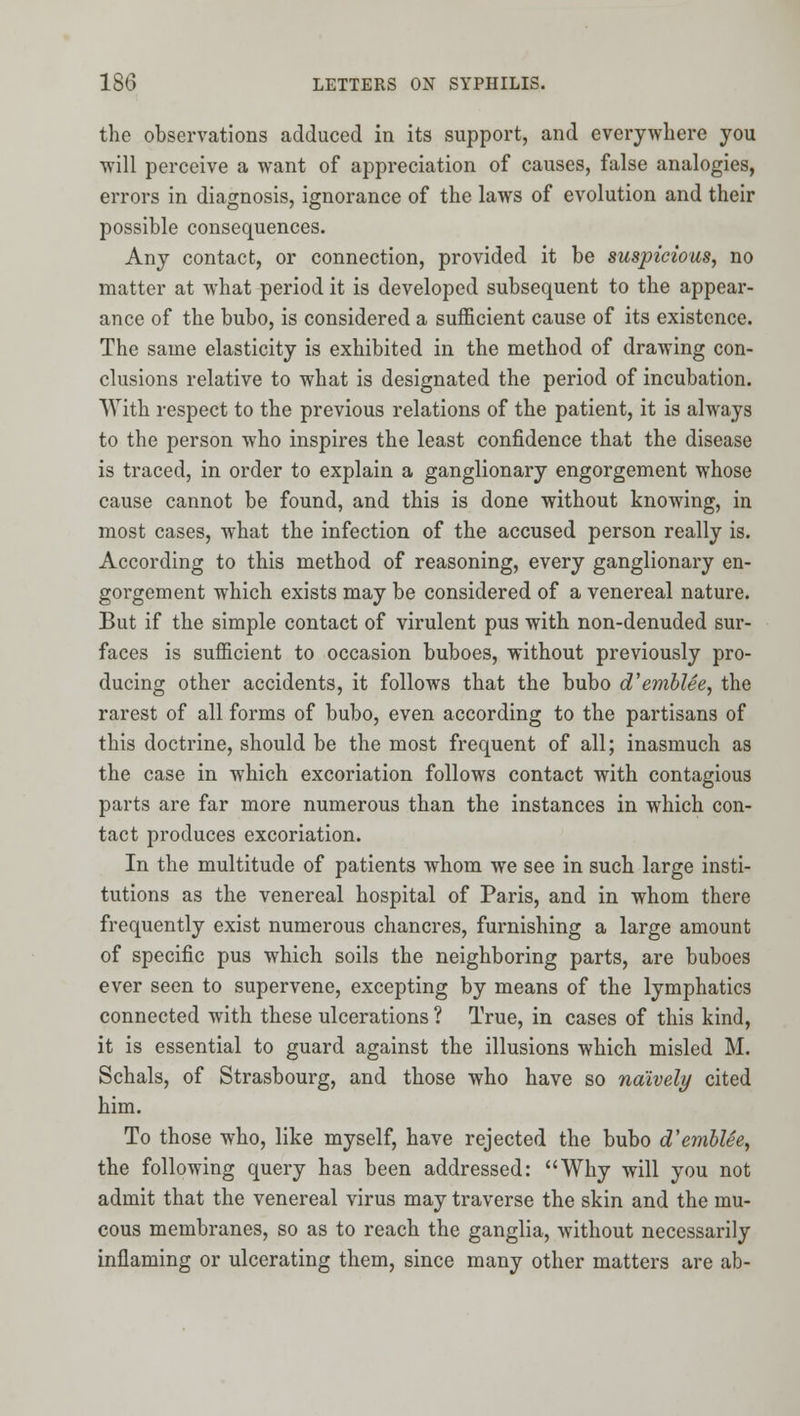 the observations adduced in its support, and everywhere you will perceive a want of appreciation of causes, false analogies, errors in diagnosis, ignorance of the laws of evolution and their possible consequences. Any contact, or connection, provided it be suspicious, no matter at what period it is developed subsequent to the appear- ance of the bubo, is considered a sufficient cause of its existence. The same elasticity is exhibited in the method of drawing con- clusions relative to what is designated the period of incubation. With respect to the previous relations of the patient, it is always to the person who inspires the least confidence that the disease is traced, in order to explain a ganglionary engorgement whose cause cannot be found, and this is done without knowing, in most cases, what the infection of the accused person really is. According to this method of reasoning, every ganglionary en- gorgement which exists may be considered of a venereal nature. But if the simple contact of virulent pus with non-denuded sur- faces is sufficient to occasion buboes, without previously pro- ducing other accidents, it follows that the bubo d'emblee, the rarest of all forms of bubo, even according to the partisans of this doctrine, should be the most frequent of all; inasmuch as the case in which excoriation follows contact with contagious parts are far more numerous than the instances in which con- tact produces excoriation. In the multitude of patients whom we see in such large insti- tutions as the venereal hospital of Paris, and in whom there frequently exist numerous chancres, furnishing a large amount of specific pus which soils the neighboring parts, are buboes ever seen to supervene, excepting by means of the lymphatics connected with these ulcerations ? True, in cases of this kind, it is essential to guard against the illusions which misled M. Schals, of Strasbourg, and those who have so naively cited him. To those who, like myself, have rejected the bubo d'emhUe, the following query has been addressed: Why will you not admit that the venereal virus may traverse the skin and the mu- cous membranes, so as to reach the ganglia, Avithout necessarily inflaming or ulcerating them, since many other matters are ab-