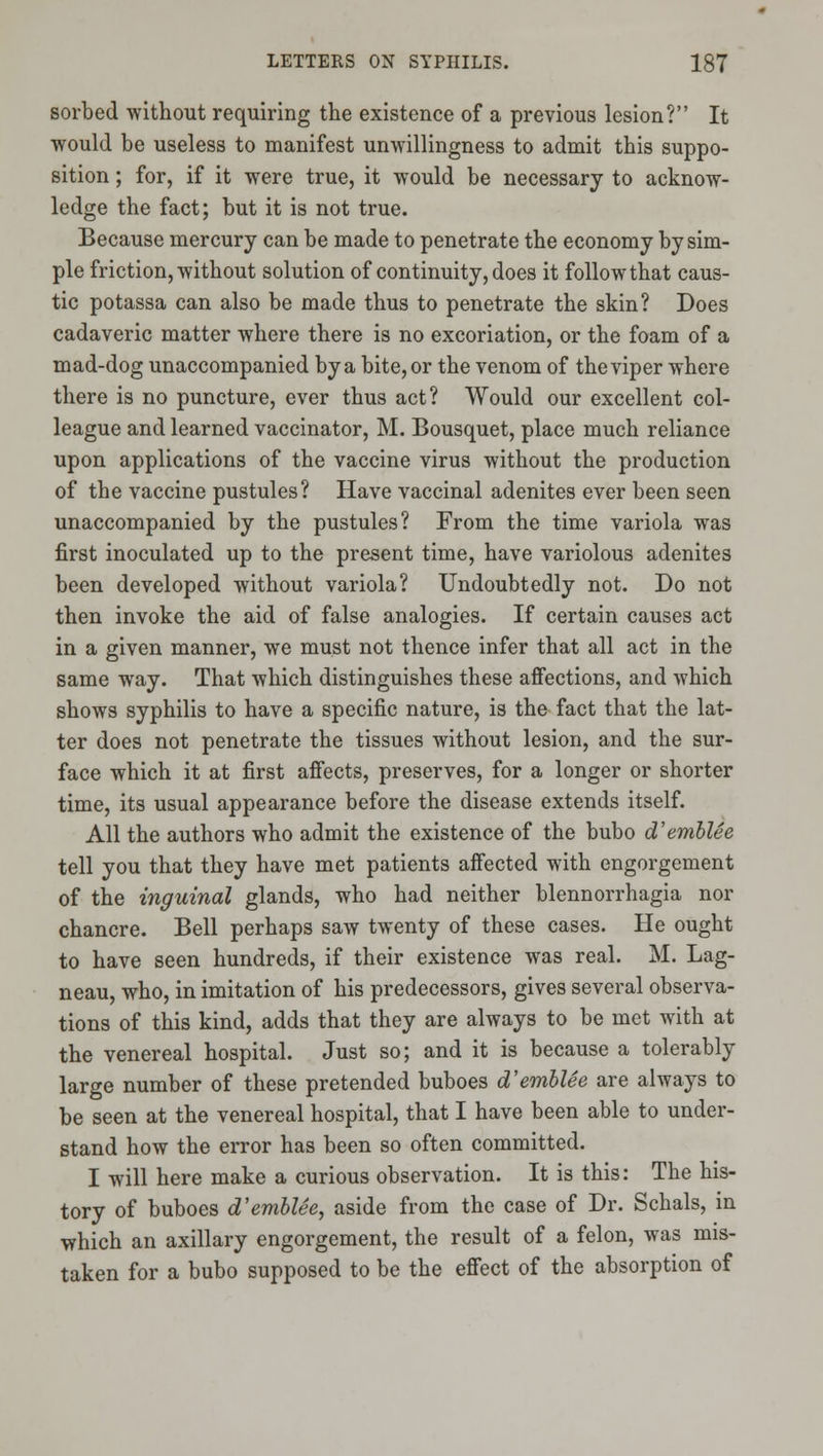 sorted without requiring the existence of a previous lesion? It would be useless to manifest unwillingness to admit this suppo- sition ; for, if it were true, it would be necessary to acknow- ledge the fact; but it is not true. Because mercury can be made to penetrate the economy by sim- ple friction, without solution of continuity, does it follow that caus- tic potassa can also be made thus to penetrate the skin? Does cadaveric matter where there is no excoriation, or the foam of a mad-dog unaccompanied by a bite, or the venom of the viper where there is no puncture, ever thus act? Would our excellent col- league and learned vaccinator, M. Bousquet, place much reliance upon applications of the vaccine virus without the production of the vaccine pustules? Have vaccinal adenites ever been seen unaccompanied by the pustules? From the time variola was first inoculated up to the present time, have variolous adenites been developed without variola? Undoubtedly not. Do not then invoke the aid of false analogies. If certain causes act in a given manner, we must not thence infer that all act in the same way. That which distinguishes these aflfections, and which shows syphilis to have a specific nature, is the fact that the lat- ter does not penetrate the tissues without lesion, and the sur- face which it at first affects, preserves, for a longer or shorter time, its usual appearance before the disease extends itself. All the authors who admit the existence of the bubo d'emhlee tell you that they have met patients affected with engorgement of the inguinal glands, who had neither blennorrhagia nor chancre. Bell perhaps saw twenty of these cases. He ought to have seen hundreds, if their existence was real. M. Lag- neau, who, in imitation of his predecessors, gives several observa- tions of this kind, adds that they are always to be met with at the venereal hospital. Just so; and it is because a tolerably large number of these pretended buboes d'emblSe are always to be seen at the venereal hospital, that I have been able to under- stand how the error has been so often committed. I will here make a curious observation. It is this: The his- tory of buboes d'emblee, aside from the case of Dr. Schals, in which an axillary engorgement, the result of a felon, was mis- taken for a bubo supposed to be the effect of the absorption of