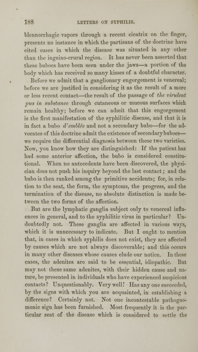 blennorrhagic vapors through a recent cicatrix on the finger, presents no instance in which the partisans of the doctrine have cited cases in which the disease was situated in any other than the inguino-crural region. It has never been asserted tliat these buboes have been seen under the jaws—a portion of the body which has received so many kisses of a doubtful character. Before we admit that a ganglionary engorgement is venereal; before we are justified in considering it as the result of a more or less recent contact—the result of the passage of the virulent pus in substance through cutaneous or mucous surfaces which remain healthy; before we can admit that this engorgement is the first manifestation of the syphilitic disease, and that it is in fact a bubo d'emhlee and not a secondary bubo—for the ad- vocates of this doctrine admit the existence of secondary buboes— we require the differential diagnosis between these two varieties. Now, you know how they are distinguished: If the patient has had some anterior affection, the bubo is considered constitu- tional. When no antecedents have been discovered, the physi- cian does not push his inquiry beyond the last contact; and the bubo is then ranked among the primitive accidents; for, in rela- tion to the seat, the form, the symptoms, the progress, and the termination of the disease, no absolute distinction is made be- tween the two forms of the affection. But are the lymphatic ganglia subject only to venereal influ- ences in general, and to the syphilitic virus in particular ? Un- doubtedly not. These ganglia are affected in various ways, which it is unnecessary to indicate. But I ought to mention that, in cases in which syphilis does not exist, they are affected by causes which are not always discoverable; and this occurs in many other diseases whose causes elude our notice. In these cases, the adenites are said to be essential, idiopathic. But may not these same adenites, with their hidden cause and na- ture, be presented in individuals who have experienced suspicious contacts? Unquestionably. Very well! Has any one succeeded, by the signs with which you are acquainted, in establishing a difference? Certainly not. Not one incontestable pathogno- monic sign has been furnished. Most frequently it is the par- ticular seat of the disease which is considered to settle the