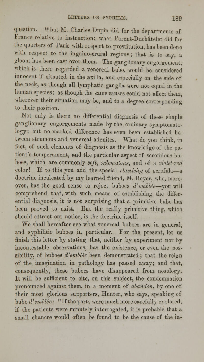question. What M. Charles Dupin did for the departments of France relative to instruction; what Parent-Duch^telet did for the quarters of Paris with respect to prostitution, has been done with respect to the inguino-crural regions; that is to say, a gloom has been cast over them. The ganglionary engorgement, which is there regarded a venereal bubo, would be considered innocent if situated in the axilla, and especially on the side of the neck, as though all lymphatic ganglia were not equal in the human species; as though the same causes could not aflfect them, wherever their situation may be, and to a degree corresponding to their position. Not only is there no differential diagnosis of these simple ganglionary engorgements made by the ordinary symptomato- logy; but no marked difference has even been established be- tween strumous and venereal adenites. What do you think, in fact, of such elements of diagnosis as the knowledge of the pa- tient's temperament, and the particular aspect of scrofulous bu- boes, which are commonly soft, oedematous, and of a violet-red color! If to this you add the special elasticity of scrofula—a doctrine inculcated by my learned friend, M. Boyer, who, more- over, has the good sense to reject buboes d'emblee—you will comprehend that, with such means of establishing the differ- ential diagnosis, it is not surprising that a primitive bubo has been proved to exist. But the really primitive thing, which should attract our notice, is the doctrine itself. We shall hereafter see what venereal buboes are in general, and syphilitic buboes in particular. For the present, let us finish this letter by stating that, neither by experiment nor by incontestable observations, has the existence, or even the pos- sibility, of buboes d'emblee been demonstrated; that the reign of the imagination in pathology has passed away; and that, consequently, these buboes have disappeared from nosology. It will be suflBcient to cite, on this subject, the condemnation pronounced against them, in a moment of abandon, by one of their most glorious supporters, Hunter, who says, speaking of bubo d'emblSe: If the parts were much more carefully explored, if the patients were minutely interrogated, it is probable that a small chancre would often be found to be the cause of the in-