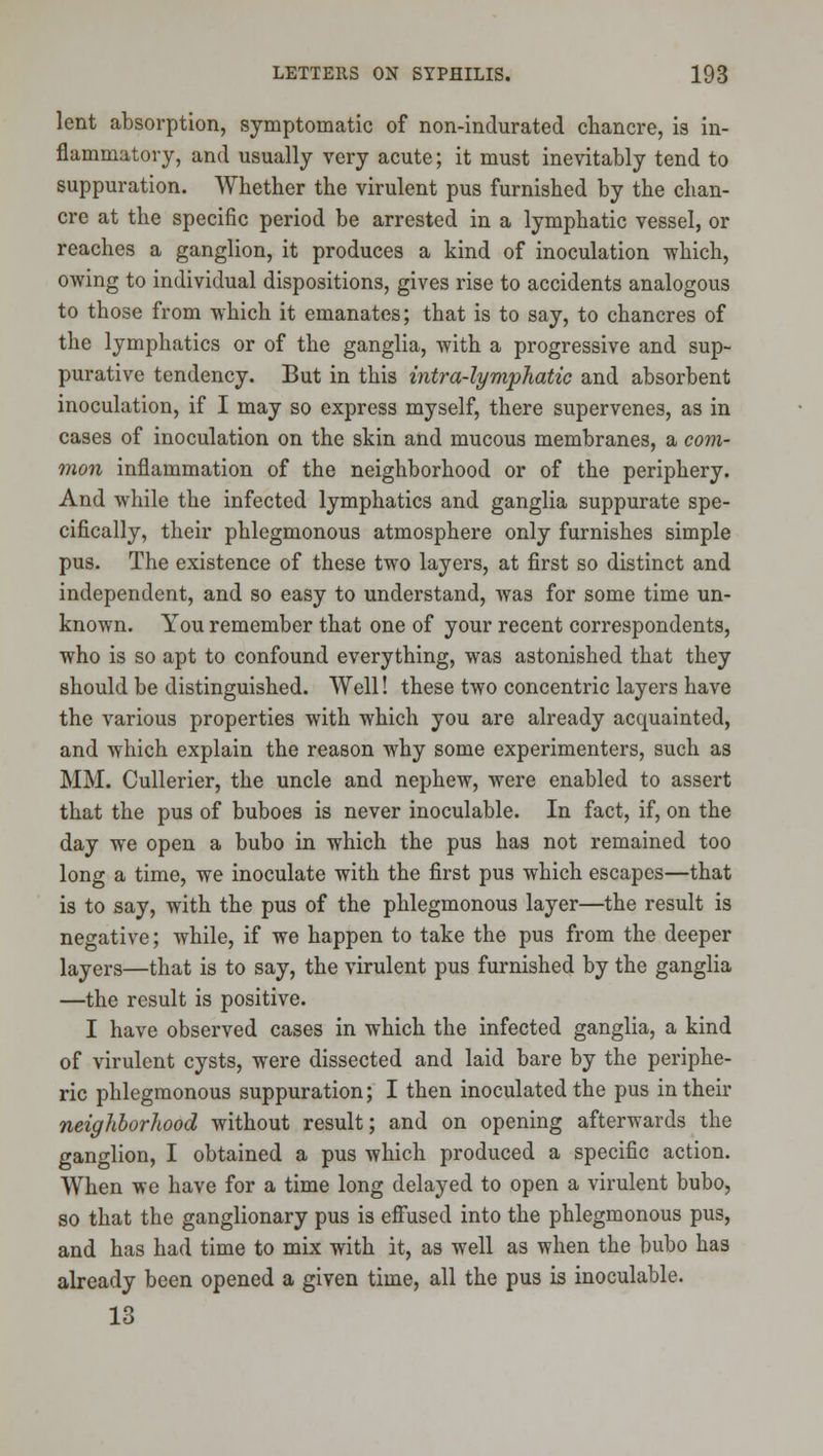 lent absorption, symptomatic of non-indurated chancre, is in- flammatory, and usually very acute; it must inevitably tend to suppuration. Whether the virulent pus furnished by the chan- cre at the specific period be arrested in a lymphatic vessel, or reaches a ganglion, it produces a kind of inoculation -which, owing to individual dispositions, gives rise to accidents analogous to those from -which it emanates; that is to say, to chancres of the lymphatics or of the ganglia, with a progressive and sup- purative tendency. But in this intra-lympliatic and absorbent inoculation, if I may so express myself, there supervenes, as in cases of inoculation on the skin and mucous membranes, a com- mon inflammation of the neighborhood or of the periphery. And while the infected lymphatics and ganglia suppurate spe- cifically, their phlegmonous atmosphere only furnishes simple pus. The existence of these two layers, at first so distinct and independent, and so easy to understand, was for some time un- known. You remember that one of your recent correspondents, who is so apt to confound everything, was astonished that they should be distinguished. Well! these two concentric layers have the various properties with which you are already acquainted, and which explain the reason why some experimenters, such as MM. Cullerier, the uncle and nephew, were enabled to assert that the pus of buboes is never inoculable. In fact, if, on the day we open a bubo in which the pus has not remained too long a time, we inoculate with the first pus which escapes—that is to say, with the pus of the phlegmonous layer—the result is negative; while, if we happen to take the pus from the deeper layers—that is to say, the virulent pus furnished by the ganglia —the result is positive. I have observed cases in which the infected ganglia, a kind of virulent cysts, were dissected and laid bare by the periphe- ric phlegmonous suppuration; I then inoculated the pus in their neighborhood without result; and on opening afterwards the ganglion, I obtained a pus which produced a specific action. When we have for a time long delayed to open a virulent bubo, so that the ganglionary pus is effused into the phlegmonous pus, and has had time to mix with it, as well as when the bubo has already been opened a given time, all the pus is inoculable. 13