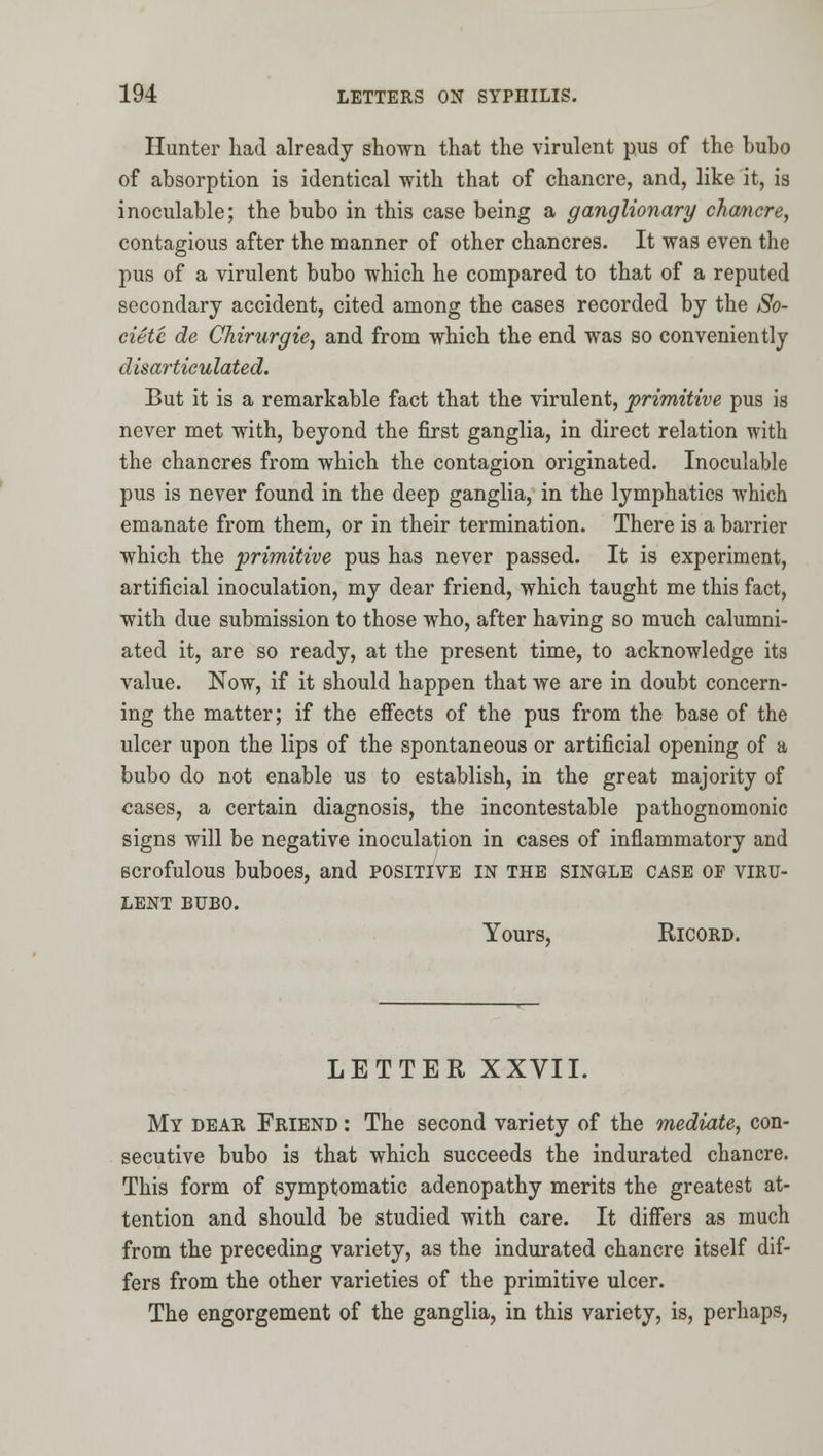 Hunter liad already shown that the virulent pus of the bubo of absorption is identical with that of chancre, and, like it, is inoculable; the bubo in this case being a ganglionary chancre, contagious after the manner of other chancres. It was even the pus of a virulent bubo which he compared to that of a reputed secondary accident, cited among the cases recorded by the So- cietc de Chirurgie, and from which the end was so conveniently disarticulated. But it is a remarkable fact that the virulent, primitive pus is never met with, beyond the first ganglia, in direct relation with the chancres from which the contagion originated. Inoculable pus is never found in the deep ganglia, in the lymphatics which emanate from them, or in their termination. There is a barrier which the primitive pus has never passed. It is experiment, artificial inoculation, my dear friend, which taught me this fact, with due submission to those who, after having so much calumni- ated it, are so ready, at the present time, to acknowledge its value. Now, if it should happen that we are in doubt concern- ing the matter; if the effects of the pus from the base of the ulcer upon the lips of the spontaneous or artificial opening of a bubo do not enable us to establish, in the great majority of cases, a certain diagnosis, the incontestable pathognomonic signs will be negative inoculation in cases of inflammatory and scrofulous buboes, and positive in the single case of viru- lent BUBO. Yours, RicoRD. LETTER XXVII. My dear Friend : The second variety of the mediate, con- secutive bubo is that which succeeds the indurated chancre. This form of symptomatic adenopathy merits the greatest at- tention and should be studied with care. It differs as much from the preceding variety, as the indurated chancre itself dif- fers from the other varieties of the primitive ulcer. The engorgement of the ganglia, in this variety, is, perhaps,