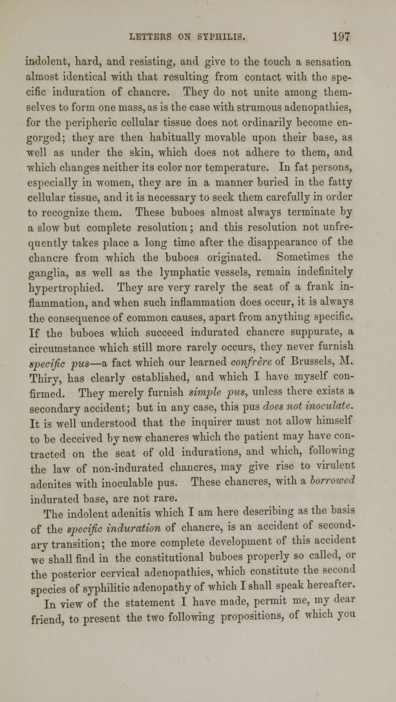 indolent, hard, and resisting, and give to the touch a sensation almost identical with that resulting from contact with the spe- cific induration of chancre. They do not unite among them- selves to form one mass, as is the case with strumous adenopathies, for the peripheric cellular tissue does not ordinarily become en- gorged; they are then habitually movable upon their base, as well as under the skin, which does not adhere to them, and which changes neither its color nor temperature. In fat persons, especially in women, they are in a manner buried in the fatty cellular tissue, and it is necessary to seek them carefully in order to recognize them. These buboes almost always terminate by a slow but complete resolution; and this resolution not unfre- quently takes place a long time after the disappearance of the chancre from which the buboes originated. Sometimes the ganglia, as well as the lymphatic vessels, remain indefinitely hypertrophied. They are very rarely the seat of a frank in- flammation, and when such inflammation does occur, it is always the consequence of common causes, apart from anything specific. If the buboes which succeed indurated chancre suppurate, a circumstance which still more rarely occurs, they never furnish specific pus—a fact which our learned confrere of Brussels, M. Thiry, has clearly established, and which I have myself con- firmed. They merely furnish simple pus, unless there exists a secondary accident; but in any case, this pus does not inoculate. It is well understood that the inquirer must not allow himself to be deceived by new chancres which the patient may have con- tracted on the seat of old indurations, and which, following the law of non-indurated chancres, may give rise to virulent adenites with inoculable pus. These chancres, with a borrowed indurated base, are not rare. The indolent adenitis which I am here describing as the basis of the specific induration of chancre, is an accident of second- ary transition; the more complete development of this accident we shall find in the constitutional buboes properly so called, or the posterior cervical adenopathies, which constitute the second species of syphilitic adenopathy of which I shall speak hereafter. In view of the statement I have made, permit me, my dear friend, to present the two following propositions, of which you