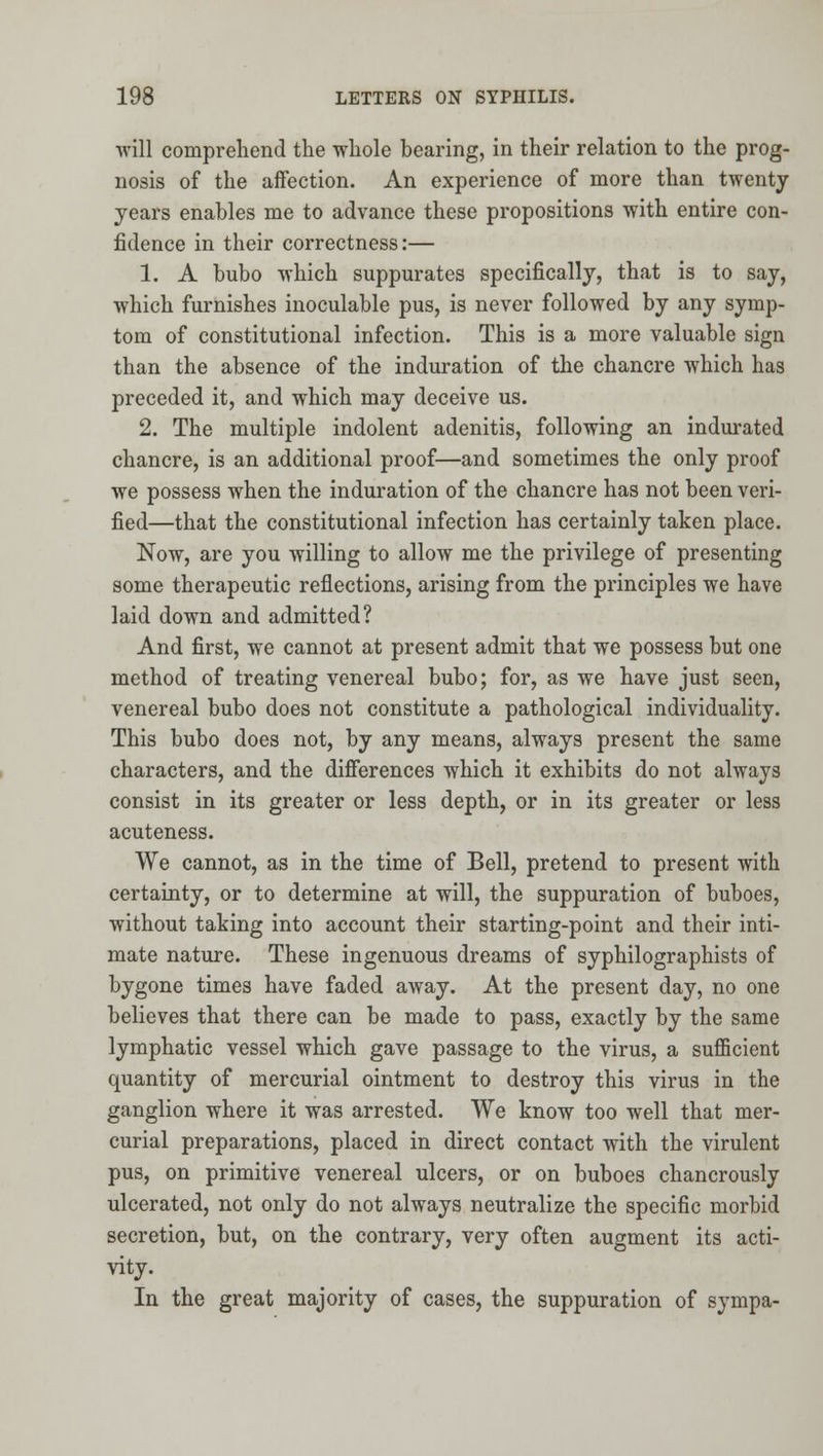 will comprehend the whole bearing, in their relation to the prog- nosis of the affection. An experience of more than twenty years enables me to advance these propositions with entire con- fidence in their correctness:— 1. A bubo which suppurates specifically, that is to say, which furnishes inoculable pus, is never followed by any symp- tom of constitutional infection. This is a more valuable sign than the absence of the induration of the chancre which has preceded it, and which may deceive us. 2. The multiple indolent adenitis, following an indm-ated chancre, is an additional proof—and sometimes the only proof we possess when the induration of the chancre has not been veri- fied—that the constitutional infection has certainly taken place. Now, are you willing to allow me the privilege of presenting some therapeutic reflections, arising from the principles we have laid down and admitted? And first, we cannot at present admit that we possess but one method of treating venereal bubo; for, as we have just seen, venereal bubo does not constitute a pathological individuality. This bubo does not, by any means, always present the same characters, and the difierences which it exhibits do not always consist in its greater or less depth, or in its greater or less acuteness. We cannot, as in the time of Bell, pretend to present with certainty, or to determine at will, the suppuration of buboes, without taking into account their starting-point and their inti- mate nature. These ingenuous dreams of syphilographists of bygone times have faded away. At the present day, no one believes that there can be made to pass, exactly by the same lymphatic vessel which gave passage to the virus, a sufficient quantity of mercurial ointment to destroy this virus in the ganglion where it was arrested. We know too well that mer- curial preparations, placed in direct contact with the virulent pus, on primitive venereal ulcers, or on buboes chancrously ulcerated, not only do not always neutralize the specific morbid secretion, but, on the contrary, very often augment its acti- vity. In the great majority of cases, the suppuration of sympa-