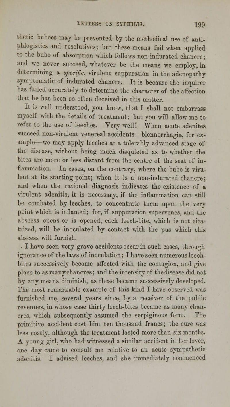 thetic buboes may be prevented by the metbodical use of anti- pblogistics and resolutives; but these means fail when applied to the bubo of absorption which follows non-indurated chancre; and we never succeed, whatever be the means we employ, in determining a specific, virulent suppuration in the adenopathy symptomatic of indurated chancre. It is because the inquirer has failed accurately to determine the character of the affection that he has been so often deceived in this matter. It is well understood, you know, that I shall not embarrass myself with the details of treatment; but you will allow me to refer to the use of leeches. Very well! When acute adenites succeed non-virulent venereal accidents—blennorrhagia, for ex- ample—we may apply leeches at a tolerably advanced stage of the disease, without being much disquieted as to whether the bites are more or less distant from the centre of the seat of in- flammation. In cases, on the contrary, where the bubo is viru- lent at its starting-point; when it is a non-indurated chancre; and when the rational diagnosis indicates the existence of a virulent adenitis, it is necessary, if the inflammation can still be combated by leeches, to concentrate them upon the very point which is inflamed; for, if suppuration supervenes, and the abscess opens or is opened, each leech-bite, which is not cica- trized, will be inoculated by contact with the pus which this abscess will furnish. • I have seen very grave accidents occur in such cases, through ignorance of the laws of inoculation; I have seen numerous leech- bites successively become affected with the contagion, and give place to as many chancres; and the intensity of the disease did not by any means diminish, as these became successively developed. The most remarkable example of this kind I have observed was furnished me, several years since, by a receiver of the public revenues, in whose case thirty leech-bites became as many chan- cres, Avhich subsequently assumed the serpiginous form. The primitive accident cost him ten thousand francs; the cure was less costly, although the treatment lasted more than six months. A young girl, who had witnessed a similar accident in her lover, one day came to consult me relative to an acute sympathetic adenitis. I advised leeches, and she immediately commenced