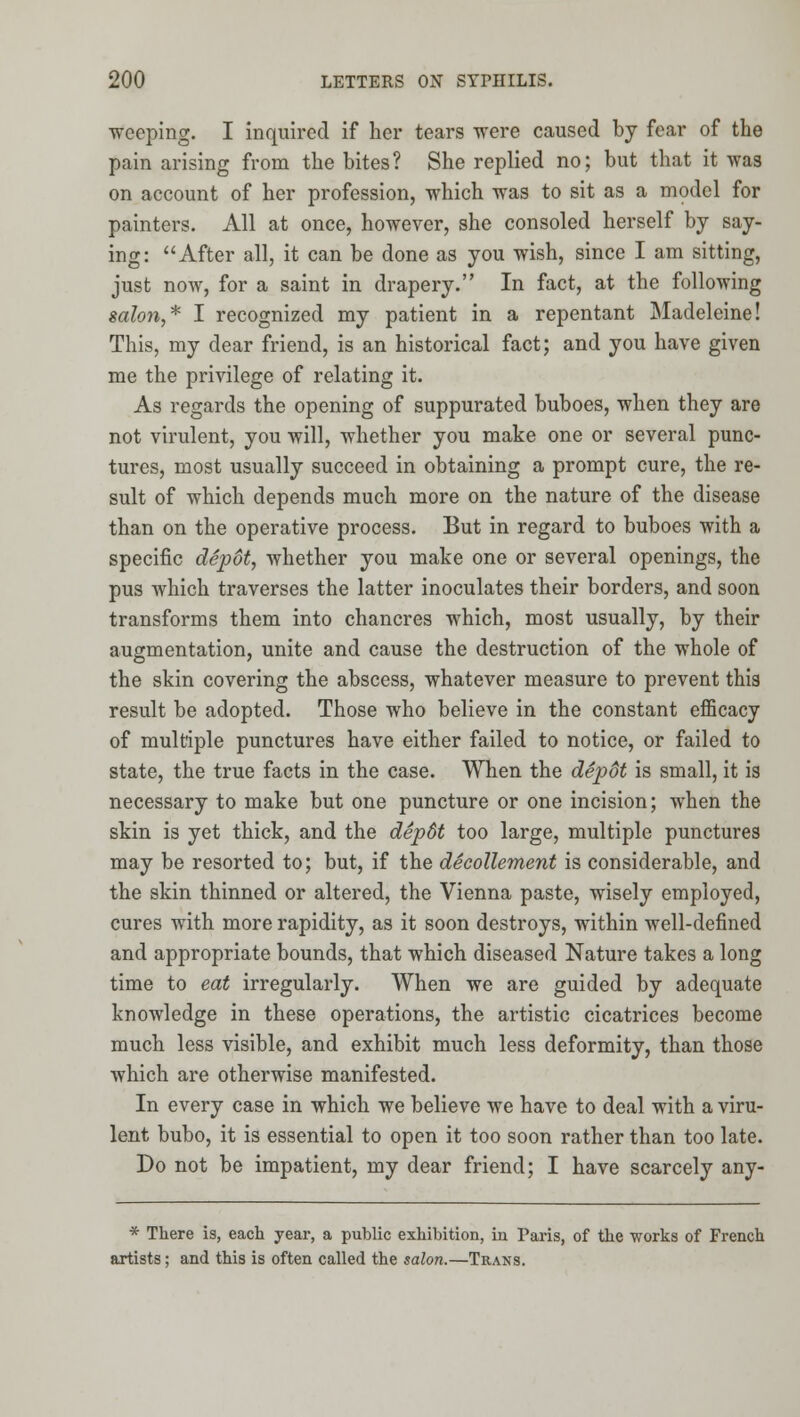 weeping. I inquired if her tears were caused by fear of the pain arising from the bites? She replied no; but that it was on account of her profession, which was to sit as a model for painters. All at once, however, she consoled herself by say- ing: After all, it can be done as you wish, since I am sitting, just now, for a saint in drapery. In fact, at the following salon,* I recognized my patient in a repentant Madeleine! This, my dear friend, is an historical fact; and you have given me the privilege of relating it. As regards the opening of suppurated buboes, when they are not virulent, you will, whether you make one or several punc- tures, most usually succeed in obtaining a prompt cure, the re- sult of which depends much more on the nature of the disease than on the operative process. But in regard to buboes with a specific dSp6t, whether you make one or several openings, the pus which traverses the latter inoculates their borders, and soon transforms them into chancres which, most usually, by their augmentation, unite and cause the destruction of the whole of the skin covering the abscess, whatever measure to prevent this result be adopted. Those who believe in the constant efficacy of multiple punctures have either failed to notice, or failed to state, the true facts in the case. When the depdt is small, it is necessary to make but one puncture or one incision; when the skin is yet thick, and the depSt too large, multiple punctures may be resorted to; but, if the decollement is considerable, and the skin thinned or altered, the Vienna paste, wisely employed, cures with more rapidity, as it soon destroys, within well-defined and appropriate bounds, that which diseased Nature takes a long time to eat irregularly. When we are guided by adequate knowledge in these operations, the artistic cicatrices become much less visible, and exhibit much less deformity, than those which are otherwise manifested. In every case in which we believe we have to deal with a viru- lent bubo, it is essential to open it too soon rather than too late. Do not be impatient, my dear friend; I have scarcely any- * There is, each year, a public exhibition, in Paris, of the works of French artists; and this is often called the salon.—Trans.