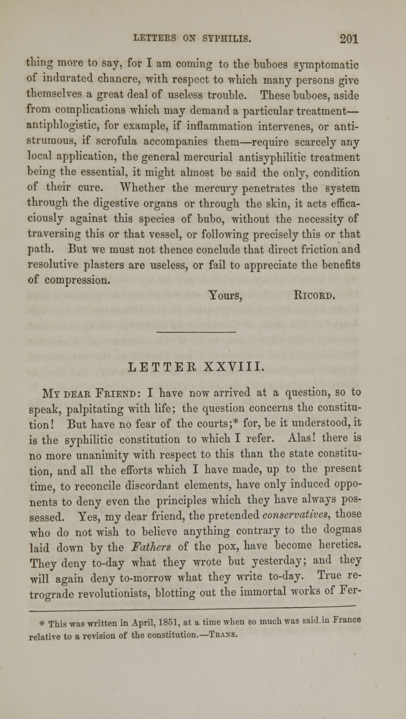 thing more to say, for I am coming to the buboes symptomatic of indurated chancre, 'with respect to which many persons give themselves a great deal of useless trouble. These buboes, aside from complications which may demand a particular treatment— antiphlogistic, for example, if inflammation intervenes, or anti- strumous, if scrofula accompanies them—require scarcely any local application, the general mercurial antisyphilitic treatment being the essential, it might almost be said the only, condition of their cure. Whether the mercury penetrates the system through the digestive organs or through the skin, it acts efiica- ciously against this species of bubo, without the necessity of traversing this or that vessel, or following precisely this or that path. But we must not thence conclude that direct friction and resolutive plasters are useless, or fail to appreciate the benefits of compression. Yours, RicoRD. LETTER XXVIII. My dear Friend : I have now arrived at a question, so to speak, palpitating with life; the question concerns the constitu- tion! But have no fear of the courts;* for, be it understood, it is the syphilitic constitution to which I refer. Alas! there is no more unanimity with respect to this than the state constitu- tion, and all the efforts which I have made, up to the present time, to reconcile discordant elements, have only induced oppo- nents to deny even the principles which they have always pos* sessed. Yes, my dear friend, the pretended conservatives, those who do not wish to believe anything contrary to the dogmas laid down by the Fathers of the pox, have become heretics. They deny to-day what they wrote but yesterday; and they will again deny to-morrow what they write to-day. True re- trograde revolutionists, blotting out the immortal works of Fer- * This was written in April, 1851, at a time wlien so mucli was said,in France relative to a revision of the constitution.—Tkans,