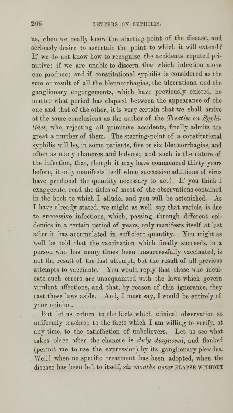 US, when we really know the starting-point of the disease, and seriously desire to ascertain the point to which it will extend? If we do not know how to recognize the accidents reputed pri- mitive; if we are unable to discern that which infection alone can produce; and if constitutional syphilis is considered as the sum or result of all the blennorrhagias, the ulcerations, and the ganglionary engorgements, which have previously existed, no matter what period has elapsed between the appearance of the one and that of the other, it is very certain that we shall arrive at the same conclusions as the author of the Treatise on Syphi- lides, who, rejecting all primitive accidents, finally admits too great a number of them. The starting-point of a constitutional syphilis will be, in some patients, five or six blennorrhagias, and often as many chancres and buboes; and such is the nature of the infection, that, though it may have commenced thirty years before, it only manifests itself when successive additions of virus have produced the quantity necessary to act! If you think I exaggerate, read the titles of most of the observations contained in the book to which I allude, and you will be astonished. As I have already stated, we might as well say that variola is due to successive infections, which, passing through diflferent epi- demics in a certain period of years, only manifests itself at Ust after it has accumulated in sufficient quantity. You might as well be told that the vaccination which finally succeeds, in a person who has many times been unsuccessfully vaccinated, is not the result of the last attempt, but the result of all previous attempts to vaccinate. You would reply that those who incul- cate such errors are unacquainted with the laws which govern virulent afiections, and that, by reason of this ignorance, they cast these laws aside. And, I must say, I would be entirely of your opinion. But let us return to the facts which clinical observation so uniformly teaches; to the facts which I am willing to verify, at any time, to the satisfaction of unbelievers. Let us see what takes place after the chancre is duly diagnosed, and flanked (permit me to use the expression) by its ganglionary pleiades. Well! when no specific treatment has been adopted, when the disease has been left to itself, six months never elapse without