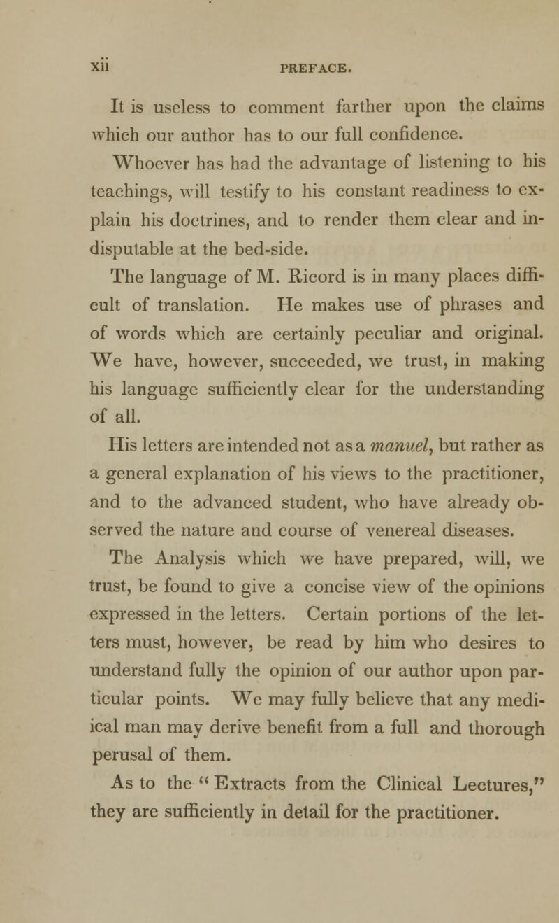 Xll PREFACE. It is useless to comment farther upon the claims which our author has to our full confidence. Whoever has had the advantage of listening to his teachings, will testify to his constant readiness to ex- plain his doctrines, and to render them clear and in- disputable at the bed-side. The language of M. Ricord is in many places diffi- cult of translation. He makes use of phrases and of words which are certainly peculiar and original. We have, however, succeeded, we trust, in making his language sufficiently clear for the understanding of all. His letters are intended not a.sa.mannel, but rather as a general explanation of his views to the practitioner, and to the advanced student, who have already ob- served the nature and course of venereal diseases. The Analysis which we have prepared, will, we trust, be found to give a concise view of the opinions expressed in the letters. Certain portions of the let- ters must, however, be read by him who desires to understand fully the opinion of our author upon par- ticular points. We may fully believe that any medi- ical man may derive benefit from a full and thorough perusal of them. As to the  Extracts from the Clinical Lectures, they are sufficiently in detail for the practitioner.