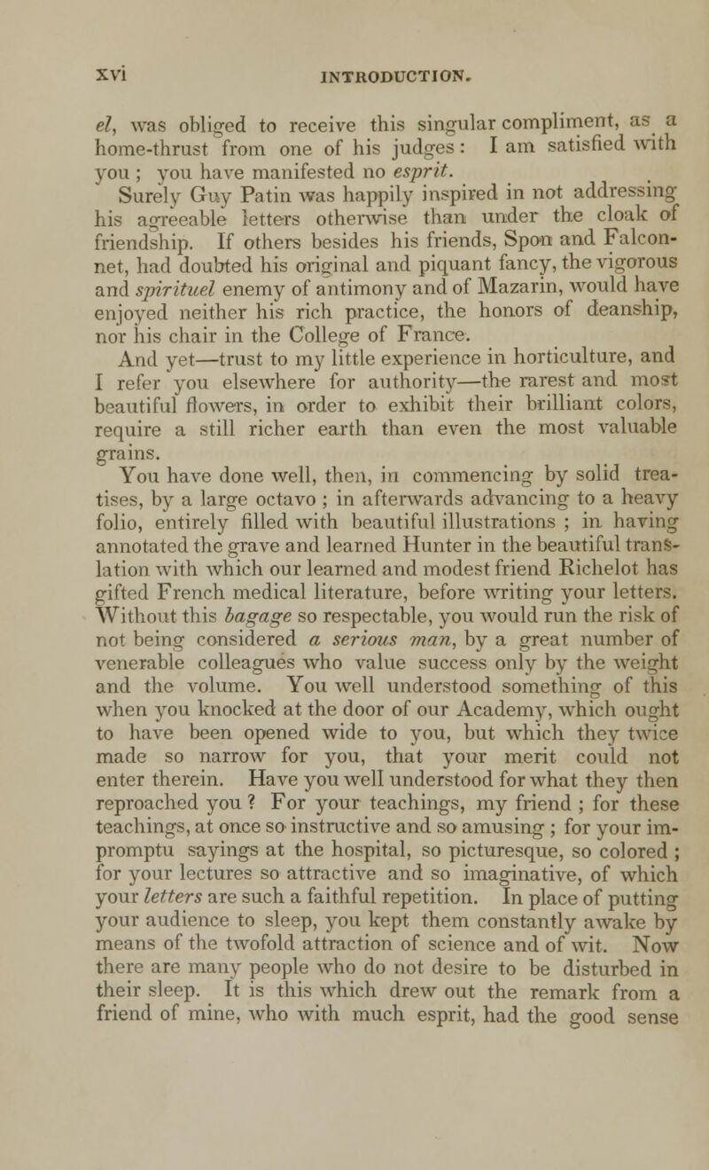 el, was obliged to receive this singular compliment, as a home-thrust from one of his judges : I am satisfied with you ; you have manifested no esprit. Surely Guy Patin was happily inspired in not addressing his agreeable letters otherwise than under the cloak of friendship. If others besides his friends, Span and Falcon- net, had doubted his original and piquant fancy, the vigorous and spirituel enemy of antimony and of Mazarin, would have enjoyed neither his rich practice, the honors of deanship, nor his chair in the College of France. And yet—trust to my little experience in horticulture, and I refer you elsewhere for authority—the rarest and most beautiful flowers, in order to exhibit their brilliant colors, require a still richer earth than even the most valuable grains. You have done well, then, in commencing by solid trea- tises, by a large octavo ; in afterwards advancing to a heavy folio, entirely filled with beautiful illustrations ; in having annotated the grave and learned Hunter in the beautiful trans- lation with which our learned and modest friend Richelot has gifted French medical literature, before writing your letters. Without this bagage so respectable, you would run the risk of not being considered a serious man, by a great number of venerable colleagues who value success only by the weight and the volume. You well understood something of this when you knocked at the door of our Academy, which ought to have been opened wide to you, but which they twice made so narrow for you, that your merit could not enter therein. Have you well understood for what they then reproached you ? For your teachings, my friend ; for these teachings, at once so instructive and so amusing ; for your im- promptu sayings at the hospital, so picturesque, so colored ; for your lectures so attractive and so imaginative, of which your letters are such a faithful repetition. In place of putting your audience to sleep, you kept them constantly awake by means of the twofold attraction of science and of wit. Now there are many people who do not desire to be disturbed in their sleep. It is this which drew out the remark from a friend of mine, who with much esprit, had the good sense