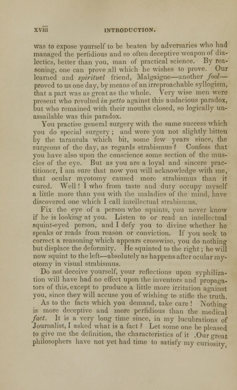 was to expose yourself to be beaten by adversaries who had managed the perfidious and so often deceptive weapon of dia- lectics, better than you, man of practical science. By rea- soning, one can prove all which he wishes to prove. Our learned and spirituel friend, Malgaigne—another fool— proved to us one day, by means of an irreproachable syllogism, that a part was as great as the whole. Very wise men were present who revolted in petto against this audacious paradox, but who remained with their mouths closed, so logically un- assailable was this paradox. You practise general surgery with the same success which you do special surgery ; and were you not slightly bitten by the tarantula which bit, some few years since, the surgeons of the day, as regards strabismus ? Confess that you have also upon the conscience some section of the mus- cles of the eye. But as you are a loyal and sincere prac- titioner, I am sure that now you will acknowledge with me, that ocular myotomy caused more strabismus than it cured. Well! I who from taste and duty occupy myself a little more than you with the maladies of the mind, have discovered one which I call intellectual strabismus. Fix the eye of a person who squints, you never know if he is looking at you. Listen to or read an intellectual squint-eyed person, and I defy you to divine whether he speaks or reads from reason or conviction. If you seek to correct a reasoning which appears crosswise, you do nothincr but displace the deformity. He squinted to the right; he will now squint to the left—absolutely as happens after ocular my- otomy in visual strabismus. Do not deceive yourself, your reflections upon syphiliza- tion will have had no effect upon the inventors and propaga- tors of this, except to produce a little more irritation against you, since they will accuse you of wishing to stifle the truth. As to the facts which you demand, take care ! Nothing is more deceptive and more perfidious than the medical fact. It is a very long time since, in my lucubrations of Journalist, I asked what is a fact ? Let some one be pleased to give me the definition, the characteristics of it .Our oreat philosophers have not yet had time to satisfy my curiosity