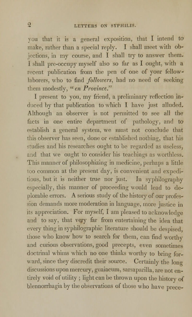 you that it is a general exposition, that I intend to make, rather than a special reply. I shall meet with ob- jections, in my course, and I shall tiy to answer them. I shall pre-occupy myself also so far as I ought, with a recent publication from the pen of one of your fellow- laborers, who to find followers, had no need of seeking them modestly,  en Province. I present to you, my friend, a preliminary reflection in- duced by that publication to which I have just alluded. Although an observer is not permitted to see all the facts in one entire department of pathology, and to establish a general system, we must not conclude that this observer has seen, done or established nothing, that his studies and his researches ought to be regarded as useless, and that we ought to consider his teachings as worthless. This manner of philosophizing in medicine, perhaps a little too common at the present day, is convenient and expedi- tious, but it is neither true nor just. In syphllography especially, this manner of proceeding would lead to de- plorable errors. A serious study of the history of our profes- sion demands more moderation in language, more justice in its appreciation. For myself, I am pleased to acknowledge and to say, that very far from entertaining the idea that every thing in syphilographic literature should be despised, those who know how to search for them, can find worthy and curious observations, good precepts, even sometimes doctrinal whims which no one thinks worthy to brino- for- ward, since they discredit their source. Certainly the lono- discussions upon mercury, guaiacum, sarsaparilla, are not en- tirely void of utility ; light can be thrown upon the history of blennorrhagia by the observations of those who have prece-