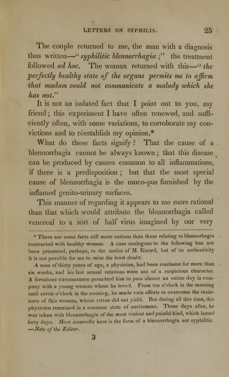 The couple returned to me, the man with a diagnosis thus written— syphilitic blennorrhagia ; the treatment followed ad hoc. The woman returned with this— the perfectly healthy state of the organs permits me to affirm that madam could not communicate a malady which she has not. It is not an isolated fact that I point out to you, my friend; this experiment I have often renewed, and suffi- ciently often, with some variations, to corroborate my con- victions and to reestablish my opinion.* What do these facts signify ? That the cause of a blennorrhagia cannot be always known; that this disease can be produced by causes common to all inflammations, if there is a predisposition ; but that the most special cause of blennorrhagia is the muco-pus furnished by the inflamed genito-urinary surfaces. This manner of regarding it appears to me more rational than that which would attribute the blennorrhagia called venereal to a sort of half virus imagined by our very * There arc some facts still more curious than those relating to blennorhagia contracted with healthy women. A case analogous to the following has not been presented, perhaps, to the notice of M. Ricorcl, but of its authenticity it is not possible for me to raise the least doubt. A man of thirty years of age, a physician, had been continent for more than six weeks, and his last sexual relations were not of a suspicious character. A fortuitous circumstance permitted him to pass almost an entire day in com- pany with a young woman whom he loved. From ten o'clock in the morning until seven o'clock in the evening, he made vain efforts to overcome the resist- ance of this woman, whose virtue did not yield. But during all this time, this physician remained in a constant state of excitement. Three days after, he was taken with blennorrhagia of the most violent and painful kind, which lasted forty days. Most assuredly here is the form of a blennorrhagia not syphilitic. —Note of the Editor. 3