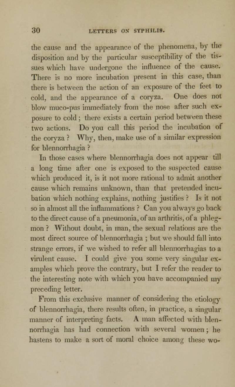 the cause and the appearance of the phenomena, by the disposition and by the particular susceptibility of the tis- sues which have undergone the influence of the cause. There is no more incubation present in this case, than there is between the action of an exposure of the feet to cold, and the appearance of a coryza. One does not blow muco-pus immediately from the nose after such ex- posure to cold; there exists a certain period between these two actions. Do you call this peiiod the incubation of the coryza ? Why, then, make use of a similar expression for blennorrhagia ? In those cases where blennorrhagia does not appear till a long time after one is exposed to the suspected cause which produced it, is it not more rational to admit another cause which remains unknown, than that pretended incu- bation which nothing explains, nothing justifies ? Is it not so in almost all the inflammations ? Can you always go back to the direct cause of a pneumonia, of an arthritis, of a phleg- mon ? Without doubt, in man, the sexual relations are the most direct source of blennorrhagia ; but we should fall into strange errors, if we wished to refer all blennorrhagias to a virulent cause. I could give you some veiy singular ex- amples which prove the contrary, but I refer the reader to the interesting note with which you have accompanied my preceding letter. From this exclusive manner of considering the etiology of blennorrhagia, there results often, in practice, a singular manner of interpreting facts. A man affected with blen- norrhagia has had connection with several women; he hastens to make a sort of moral choice among these wo-