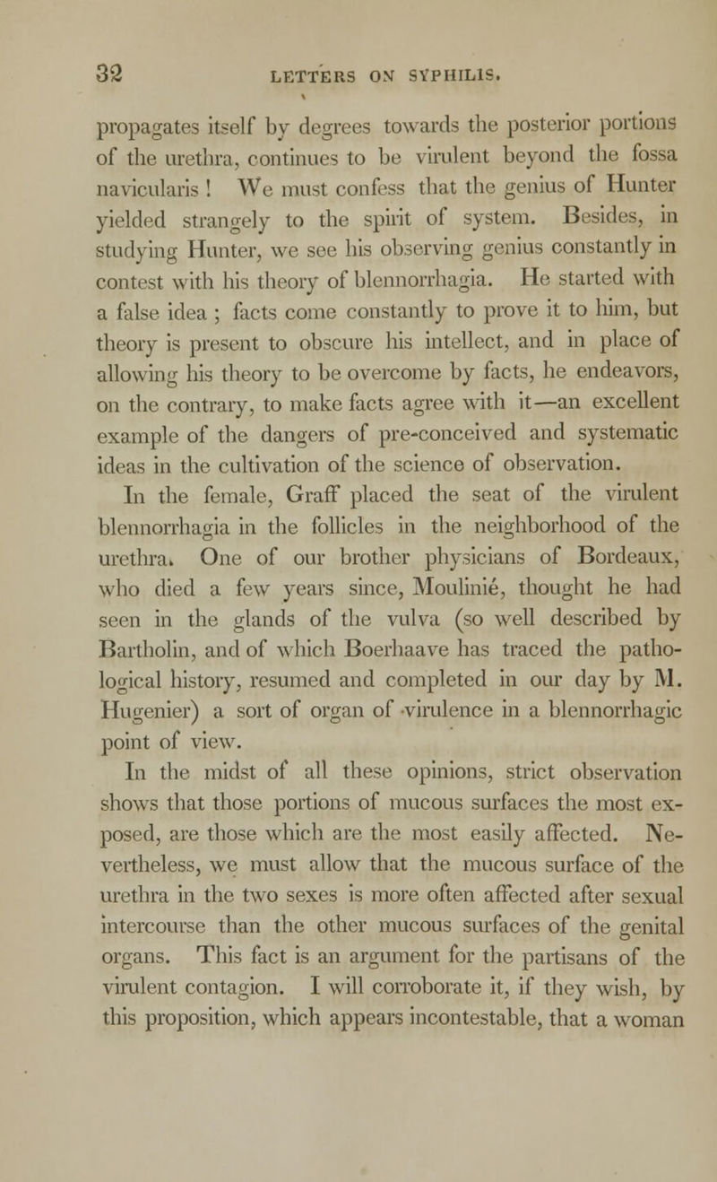 propagates itself by degrees towards the posterior portions of the urethra, continues to be virulent beyond the fossa navicularis ! We must confess that the genius of Hunter yielded strangely to the spirit of system. Besides, in studying Hunter, we see his observing genius constantly in contest with his theory of blennorrhagia. He started with a false idea ; facts come constantly to prove it to him, but theory is present to obscure his intellect, and in place of allowing his theory to be overcome by facts, he endeavors, on the contrary, to make facts agree with it—an excellent example of the dangers of pre-conceived and systematic ideas in the cultivation of the science of observation. In the female, Graff placed the seat of the virulent blennorrhagia in the follicles in the neighborhood of the urethra. One of our brother physicians of Bordeaux, who died a few years since, Moulinie, thought he had seen in the glands of the vulva (so well described by Bartholin, and of which Boerhaave has traced the patho- logical history, resumed and completed in our day by M. Hugenier) a sort of organ of virulence in a blennorrhagic point of view. In the midst of all these opinions, strict observation shows that those portions of mucous surfaces the most ex- posed, are those which are the most easily affected. Ne- vertheless, we must allow that the mucous surface of the urethra in the two sexes is more often affected after sexual intercourse than the other mucous surfaces of the genital organs. This fact is an argument for the partisans of the virulent contagion. I will corroborate it, if they wish, by this proposition, which appears incontestable, that a woman