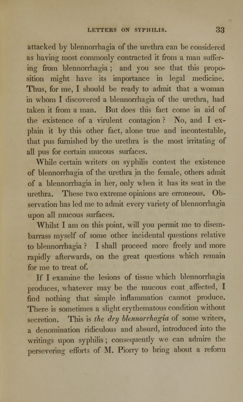 attacked by blennorrhagia of the urethra can be considered as having most commonly contracted it from a man suffer- ing from blennorrhagia ; and you see that this propo- sition might have its importance in legal medicine. Thus, for me, I should be ready to admit that a woman in whom I discovered a blennorrhagia of the urethra, had taken it from a man. But does this fact come in aid of the existence of a virulent contagion ? No, and I ex- plain it by this other fact, alone true and incontestable, that pus furnished by the urethra is the most irritating of all pus for certain mucous surfaces. While certain writers on syphilis contest the existence of blennorrhagia of the urethra in the female, others admit of a blennorrhagia in her, only when it has its seat in the urethra. These two extreme opinions are erroneous. Ob- servation has led me to admit every variety of blennorrhagia upon all mucous surfaces. Whilst I am on this point, will you permit me to disem- barrass myself of some other incidental questions relative to blennorrhagia ? I shall proceed more freely and more rapidly afterwards, on the great questions which remain for me to treat of. If I examine the lesions of tissue which blennorrhagia produces, whatever may be the mucous coat affected, I find nothing that simple inflammation cannot produce. There is sometimes a slight erythematous condition without secretion. This is the dry blennorrhagia of some writers, a denomination ridiculous and absurd, introduced into the writings upon syphilis; consequently we can admire the persevering efforts of M. Piorry to bring about a reform