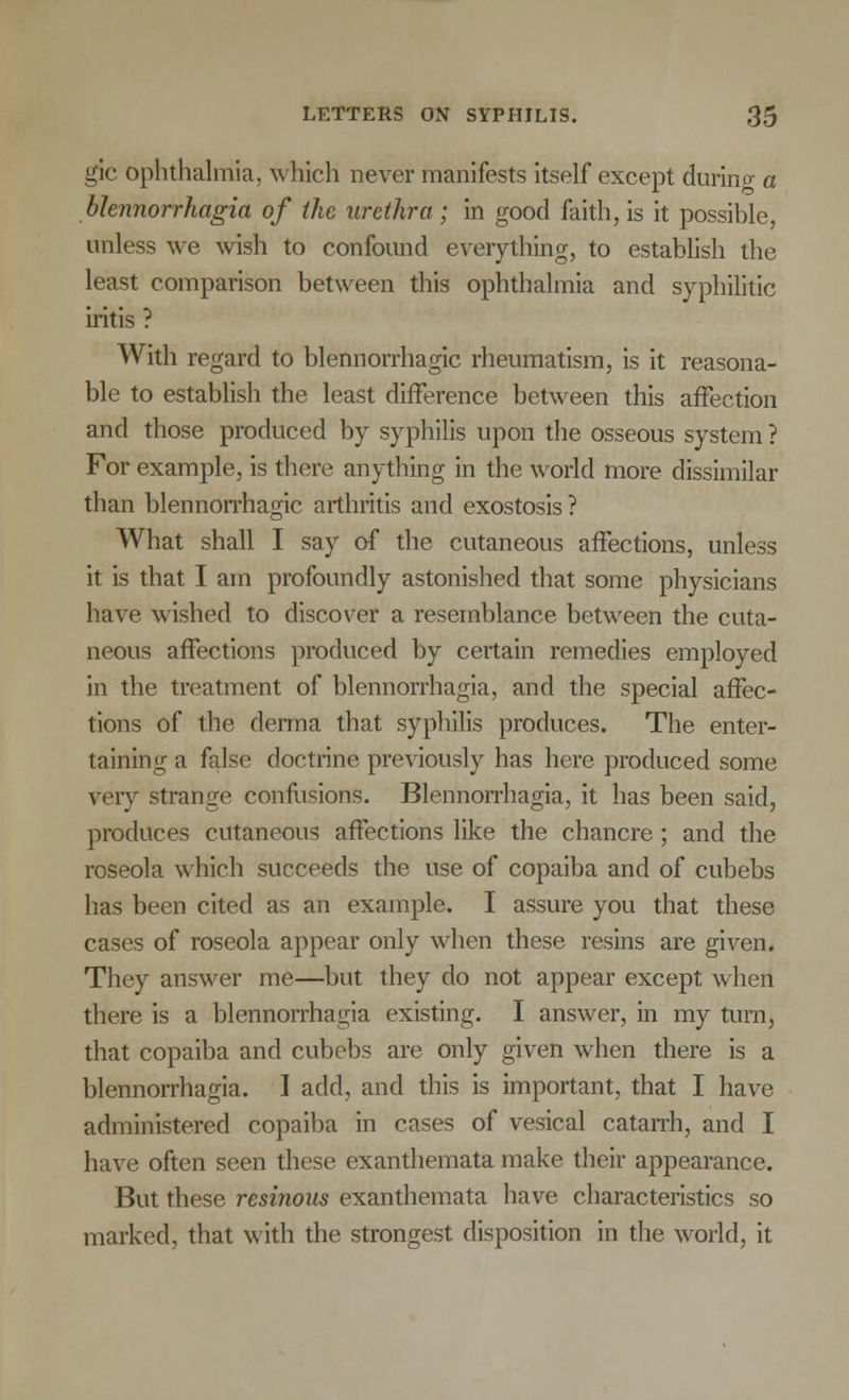 gic ophthalmia, which never manifests itself except during a blennorrhagia of the urethra ; in good faith, is it possible, unless we wish to confound everything, to establish the least comparison between this ophthalmia and syphilitic iritis ? With regard to blennorrhagic rheumatism, is it reasona- ble to establish the least difference between this affection and those produced by syphilis upon the osseous system ? For example, is there anything in the world more dissimilar than blennorrhagic arthritis and exostosis ? What shall I say of the cutaneous affections, unless it is that I am profoundly astonished that some physicians have wished to discover a resemblance between the cuta- neous affections produced by certain remedies employed in the treatment of blennorrhagia, and the special affec- tions of the derma that syphilis produces. The enter- taining a false doctrine previously has here produced some very strange confusions. Blennorrhagia, it has been said, produces cutaneous affections like the chancre ; and the roseola which succeeds the use of copaiba and of cubebs has been cited as an example. I assure you that these cases of roseola appear only when these resins are given. They answer me—but they do not appear except when there is a blennorrhagia existing. I answer, in my turn, that copaiba and cubebs are only given when there is a blennorrhagia. I add, and this is important, that I have administered copaiba in cases of vesical catarrh, and I have often seen these exanthemata make their appearance. But these resinous exanthemata have characteristics so marked, that with the strongest disposition in the world, it