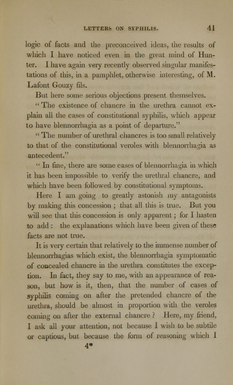 logic of facts and the preconceived ideas, the results of which I have noticed even in the great mind of Hun- ter. I have again very recently observed singular manifes- tations of this, in a pamphlet, otherwise interesting, of M. Lafont Gouzy fils. But here some serious objections present themselves.  The existence of chancre in the urethra cannot ex- plain all the cases of constitutional syphilis, which appear to have blennorrhagia as a point of departure.  The number of urethral chancres is too small relatively to that of the constitutional veroles with blennorrhagia as antecedent. •• In fine, there are some cases of blennorrhagia in which it has been impossible to verify the urethral chancre, and which have been followed by constitutional symptoms. Here I am going to greatly astonish my antagonists by making this concession ; that all this is tine. But you will see that this concession is only apparent; for I hasten to add : the explanations which have been given of these facts are not true. It is very certain that relatively to the immense number of blennorrhagias which exist, the blennorrhagia symptomatic of concealed chancre in the urethra constitutes the excep- tion. In fact, they say to me, with an appearance of rea- son, but how is it, then, that the number of cases of syphilis coming on after the pretended chancre of the urethra, should be almost in proportion with the veroles coming on after the external chancre ? Here, my friend, I ask all your attention, not because I wish to be subtile or captious, but because the form of reasoning which I 4*