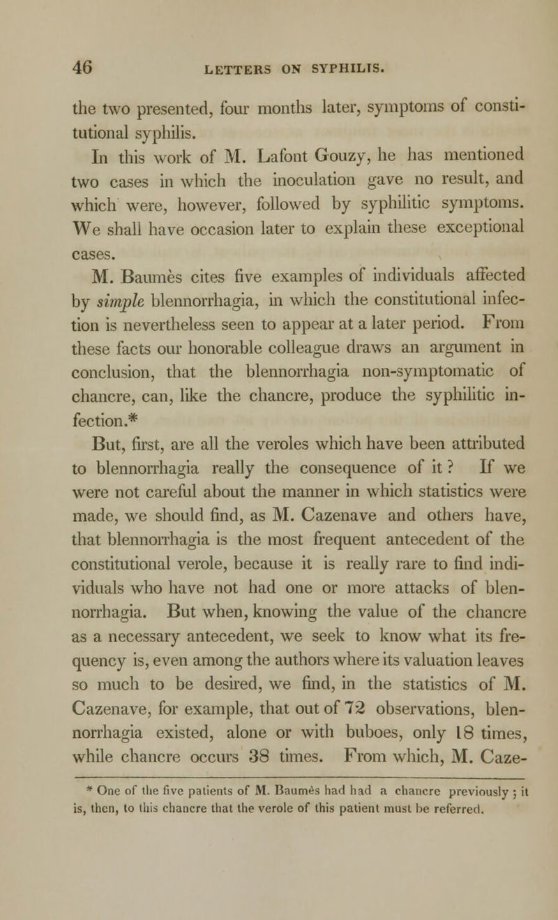 the two presented, four months later, symptoms of consti- tutional syphilis. In this work of M. Lafont Gouzy, he has mentioned two cases in which the inoculation gave no result, and which were, however, followed by syphilitic symptoms. We shall have occasion later to explain these exceptional cases. M. Baumes cites five examples of individuals affected by simple blennorrhagia, in which the constitutional infec- tion is nevertheless seen to appear at a later period. From these facts our honorable colleague draws an argument in conclusion, that the blennorrhagia non-symptomatic of chancre, can, like the chancre, produce the syphilitic in- fection.* But, first, are all the veroles which have been attributed to blennorrhagia really the consequence of it ? If we were not careful about the manner in which statistics were made, we should find, as M. Cazenave and others have, that blennorrhagia is the most frequent antecedent of the constitutional verole, because it is really rare to find indi- viduals who have not had one or more attacks of blen- norrhagia. But when, knowing the value of the chancre as a necessary antecedent, we seek to know what its fre- quency is, even among the authors where its valuation leaves so much to be desired, we find, in the statistics of M. Cazenave, for example, that out of 72 observations, blen- norrhagia existed, alone or with buboes, only 18 times, while chancre occurs 38 times. From which, M. Caze- * One of the five patients of M. Baumes had had a chancre previously ; it is, then, to this chancre that the verole of this patient must be referred.