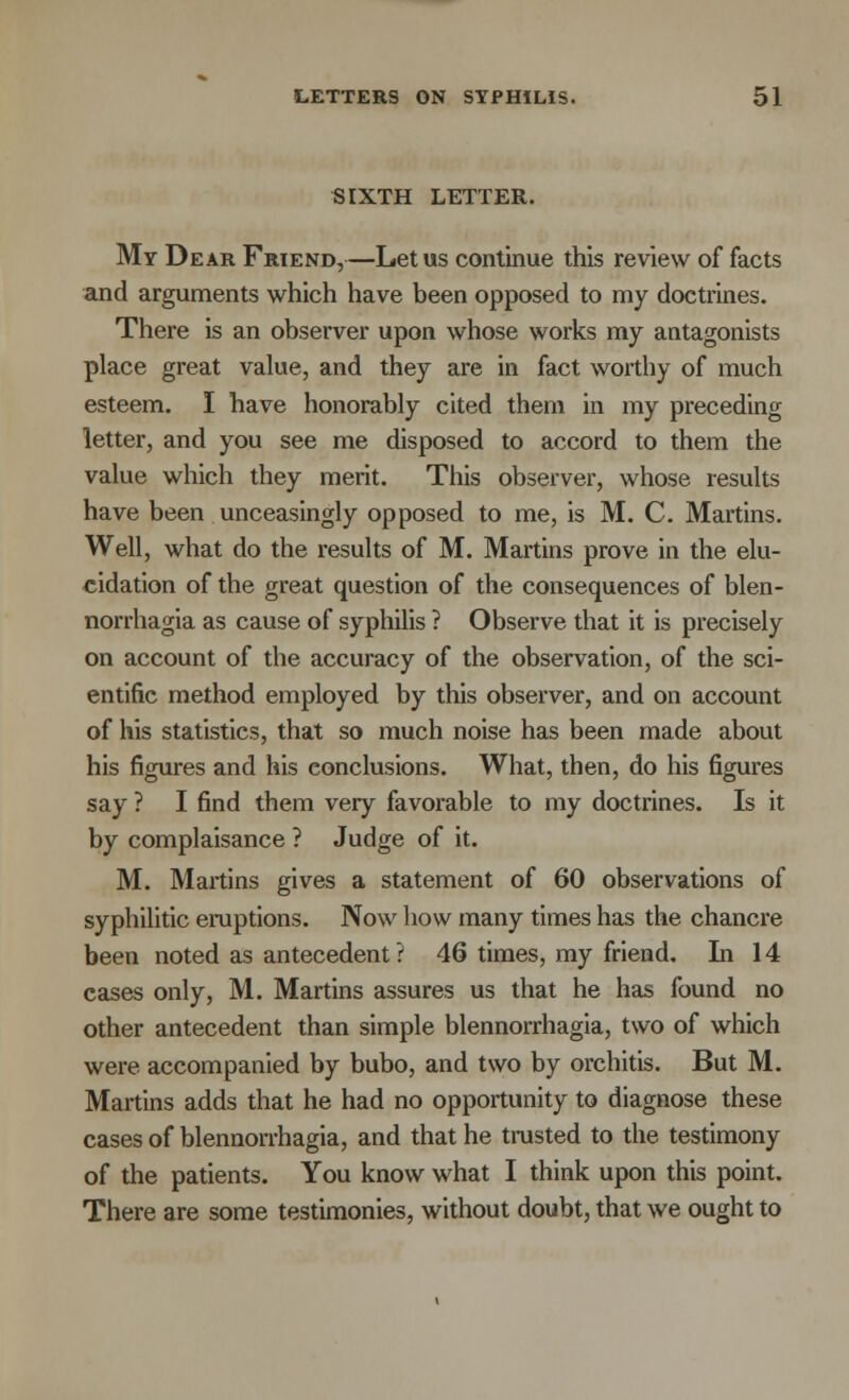 SIXTH LETTER. My Dear Friend,—Let us continue this review of facts and arguments which have been opposed to my doctrines. There is an observer upon whose works my antagonists place great value, and they are in fact worthy of much esteem. I have honorably cited them in my preceding letter, and you see me disposed to accord to them the value which they merit. This observer, whose results have been unceasingly opposed to me, is M. C. Martins. Well, what do the results of M. Martins prove in the elu- cidation of the great question of the consequences of blen- norrhagia as cause of syphilis ? Observe that it is precisely on account of the accuracy of the observation, of the sci- entific method employed by this observer, and on account of his statistics, that so much noise has been made about his figures and his conclusions. What, then, do his figures say ? I find them very favorable to my doctrines. Is it by complaisance ? Judge of it. M. Martins gives a statement of 60 observations of syphilitic eruptions. Now how many times has the chancre been noted as antecedent ? 46 times, my friend. In 14 cases only, M. Martins assures us that he has found no other antecedent than simple blennorrhagia, two of which were accompanied by bubo, and two by orchitis. But M. Martins adds that he had no opportunity to diagnose these cases of blennorrhagia, and that he trusted to the testimony of the patients. You know what I think upon this point. There are some testimonies, without doubt, that we ought to