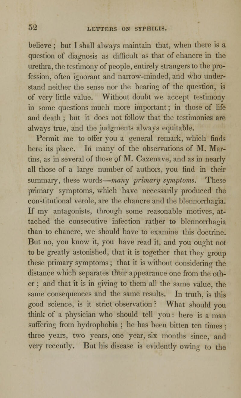 believe ; but I shall always maintain that, when there is a question of diagnosis as difficult as that of chancre in the urethra, the testimony of people, entirely strangers to the pro- fession, often ignorant and narrow-minded, and who under- stand neither the sense nor the bearing of the question, is of very little value. Without doubt we accept testimony in some questions much more important; in those of life and death ; but it does not follow that the testimonies are always true, and the judgments always equitable. Permit me to offer you a general remark, which finds here its place. Iri many of the observations of M. Mar- tins, as in several of those gf M. Cazenave, and as in nearly all those of a large number of authors, you find in their summary, these words—many 'primary symptoms. These primary symptoms, which have necessarily produced the constitutional verole, are the chancre and the blennorrhagia. If my antagonists, through some reasonable motives, at- tached the consecutive infection rather to blennorrhagia than to chancre, we should have to examine this doctrine. But no, you know it, you have read it, and you ought not to be greatly astonished, that it is together that they group these primary symptoms ; that it is without considering the distance which separates their appearance one from the oth- er ; and that it is in giving to them all the same value, the same consequences and the same results. In truth, is this good science, is it strict observation ? What should you think of a physician who should tell you: here is a man suffering from hydrophobia ; he has been bitten ten times ; three years, two years, one year, six months since, and very recently. But his disease is evidently owing to the