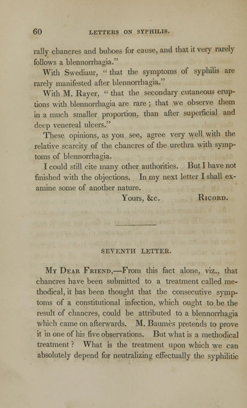 rally chancres and buboes for cause, and that it very rarely follows a blennorrhagia. With Swediaur,  that the symptoms of syphilis are rarely manifested after blennorrhagia. With M. Rayer,  that the secondary cutaneous erup- tions with blennorrhagia are rare ; that we observe them in a much smaller proportion, than after superficial and deep venereal ulcers. These opinions, as you see, agree very well with the relative scarcity of the chancres of the urethra with symp- toms of blennorrhagia. I could still cite many other authorities. But I have not finished with the objections. In my next letter I shall ex- amine some of another nature. Yours, he. Ricord. SEVENTH LETTER. My Dear Friend,—From this fact alone, viz., that chancres have been submitted to a treatment called me- thodical, it has been thought that the consecutive symp- toms of a constitutional infection, which ought to be the result of chancres, could be attributed to a blennorrhagia which came on afterwards. M. Baumes pretends to prove it in one of his five observations. But what is a methodical treatment ? What is the treatment upon which we can absolutely depend for neutralizing effectually the syphilitic