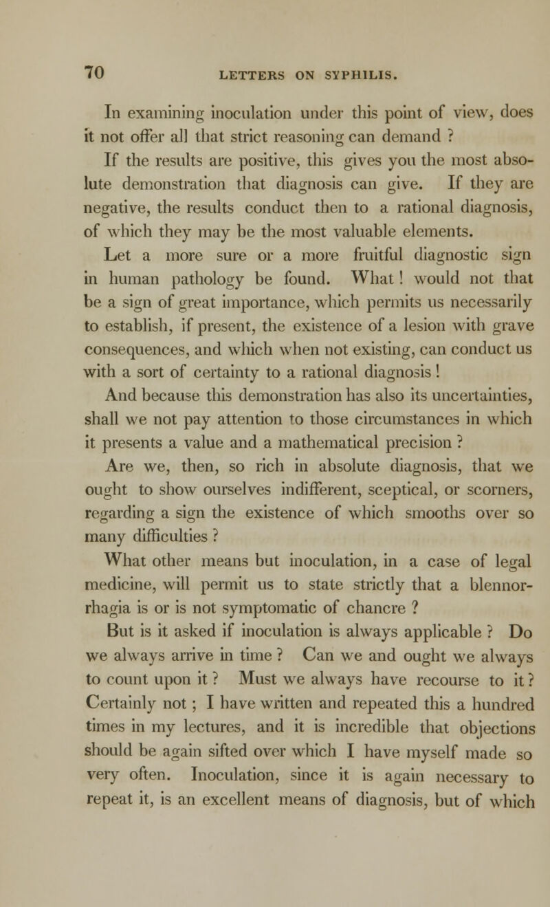 In examining inoculation under this point of view, does it not offer all that strict reasoning can demand ? If the results are positive, this gives you the most abso- lute demonstration that diagnosis can give. If they are negative, the results conduct then to a rational diagnosis, of which they may be the most valuable elements. Let a more sure or a more fruitful diagnostic sign in human pathology be found. What! would not that be a sign of great importance, which permits us necessarily to establish, if present, the existence of a lesion with grave consequences, and which when not existing, can conduct us with a sort of certainty to a rational diagnosis! And because this demonstration has also its uncertainties, shall we not pay attention to those circumstances in which it presents a value and a mathematical precision ? Are we, then, so rich in absolute diagnosis, that we ought to show ourselves indifferent, sceptical, or scorners, regarding a sign the existence of which smooths over so many difficulties ? What other means but inoculation, in a case of legal medicine, will permit us to state strictly that a blennor- rhagia is or is not symptomatic of chancre ? But is it asked if inoculation is always applicable ? Do we always arrive in time ? Can we and ought we always to count upon it ? Must we always have recourse to it ? Certainly not; I have written and repeated this a hundred times in my lectures, and it is incredible that objections should be again sifted over which I have myself made so very often. Inoculation, since it is again necessary to repeat it, is an excellent means of diagnosis, but of which