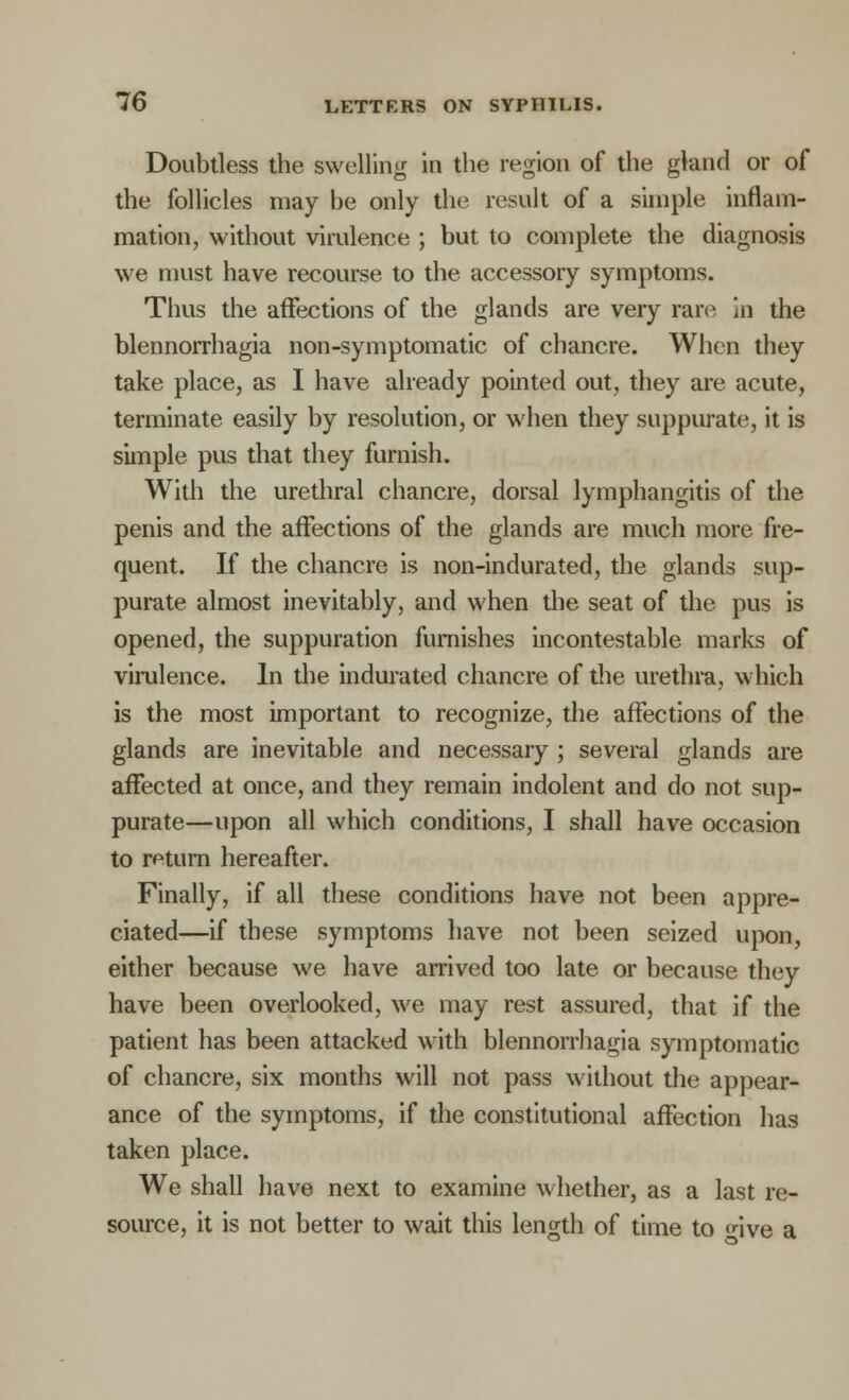 Doubtless the swelling in the region of the gland or of the follicles may be only the result of a simple inflam- mation, without virulence ; but to complete the diagnosis we must have recourse to the accessory symptoms. Thus the affections of the glands are very rare in the blennorrhagia non-symptomatic of chancre. When they take place, as I have already pointed out, they are acute, terminate easily by resolution, or when they suppurate, it is simple pus that they furnish. With the urethral chancre, dorsal lymphangitis of the penis and the affections of the glands are much more fre- quent. If the chancre is non-indurated, the glands sup- purate almost inevitably, and when the seat of the pus is opened, the suppuration furnishes incontestable marks of virulence. In the indurated chancre of the urethra, which is the most important to recognize, the affections of the glands are inevitable and necessary ; several glands are affected at once, and they remain indolent and do not sup- purate—upon all which conditions, I shall have occasion to return hereafter. Finally, if all these conditions have not been appre- ciated—if these symptoms have not been seized upon, either because we have arrived too late or because they have been overlooked, we may rest assured, that if the patient has been attacked with blennorrhagia symptomatic of chancre, six months will not pass without the appear- ance of the symptoms, if the constitutional affection has taken place. We shall have next to examine whether, as a last re- source, it is not better to wait this length of time to five a