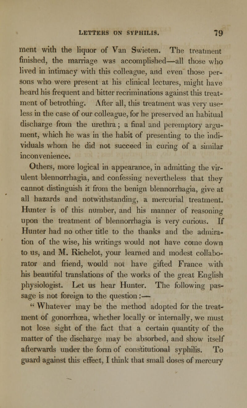 ment with the liquor of Van Swieten. The treatment finished, the marriage was accomplished—all those who lived in intimacy with this colleague, and even those per- sons who were present at his clinical lectures, might have heard his frequent and bitter recriminations against this treat- ment of betrothing. After all, this treatment was very use- less in the case of our colleague, for he preserved an habitual discharge from the urethra; a final and peremptory argu- ment, which he was in the habit of presenting to the indi- viduals whom he did not succeed in curing of a similar inconvenience. Others, more logical in appearance, in admitting the vir- ulent blennorrhagia, and confessing nevertheless that they cannot distinguish it from the benign blennorrhagia, give at all hazards and notwithstanding, a mercurial treatment. Hunter is of this number, and his manner of reasoning upon the treatment of blennorrhagia is very curious. If Hunter had no other title to the thanks and the admira- tion of the wise, his writings would not have come down to us, and M. Richelot, your learned and modest collabo- rator and friend, would not have gifted France with his beautiful translations of the works of the great English physiologist. Let us hear Hunter. The following pas- sage is not foreign to the question:—  Whatever may be the method adopted for the treat- ment of gonorrhoea, whether locally or internally, we must not lose sight of the fact that a certain quantity of the matter of the discharge may be absorbed, and show itself afterwards under the form of constitutional syphilis. To guard against this effect, I think that small doses of mercury