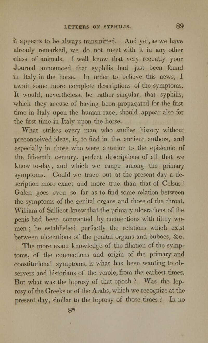 it appears to be always transmitted. And yet, as we have already remarked, we do not meet with it in any other class of animals. I well know that very recently your Journal announced that syphilis had just been found in Italy in the horse. In order to believe this news, I await some more complete descriptions of the symptoms. It would, nevertheless, be rather singular, that syphilis, which they accuse of having been propagated for the first time in Italy upon the human race, should appear also for the first time in Italy upon the horse. What strikes every man who studies history without preconceived ideas, is, to find in the ancient authors, and especially in those who were anterior to the epidemic of the fifteenth century, perfect descriptions of all that we know to-day, and which we range among the primary symptoms. Could we trace out at the present day a de- scription more exact and more true than that of Celsus ? Galen goes even so far as to find some relation between the symptoms of the genital organs and those of the throat. William of Sallicet knew that the primary ulcerations of the penis had been contracted by connections with filthy wo- men ; he established perfectly the relations which exist between ulcerations of the genital organs and buboes, 8ic. The more exact knowledge of the filiation of the symp- toms, of the connections and origin of the primary and constitutional symptoms, is what has been wanting to ob- servers and historians of the verole, from the earliest times. But what was the leprosy of that epoch ? Was the lep- rosy of the Greeks or of the Arabs, which we recognize at the present day, similar to the leprosy of those times ? In no 8*