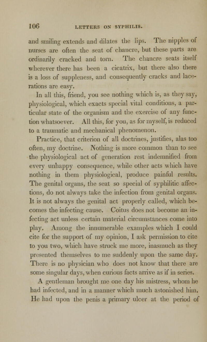 and smiling extends and dilates the lips. The nipples of nurses are often the seat of chancre, but these parts are ordinarily cracked and torn. The chancre seats itself wherever there has been a cicatrix, but there also there is a loss of suppleness, and consequently cracks and lace- rations are easy. In all this, friend, you see nothing which is, as they say, physiological, which exacts special vital conditions, a par- ticular state of the organism and the exercise of any func- tion whatsoever. All this, for you, as for myself, is reduced to a traumatic and mechanical phenomenon. Practice, that criterion of all doctrines, justifies, alas too often, my doctrine. Nothing is more common than to see the physiological act of generation rest indemnified from every unhappy consequence, while other acts which have nothing in them physiological, produce painful results. The genital organs, the seat so special of syphilitic affec- tions, do not always take the infection from genital organ-. It is not always the genital act properly called, which be- comes the infecting cause. Coitus does not become an in- fecting act unless certain material circumstances come into play. Among the innumerable examples which I could cite for the support of my opinion, I ask permission to cite to you two, which have struck me more, inasmuch as they presented themselves to me suddenly upon the same day. There is no physician who does not know that there are some singular days, when curious facts arrive as if in series. A gentleman brought me one day his mistress, whom he had infected, and in a manner which much astonished him. He had upon the penis a primary ulcer at the period of