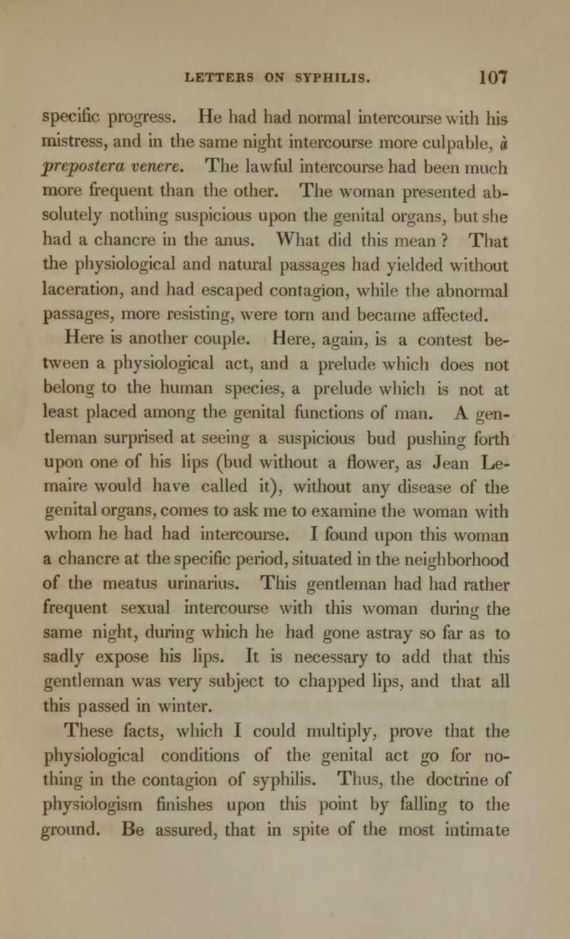 specific progress. He had had normal intercourse with his mistress, and in the same night intercourse more culpable, a prepostera ventre. The lawful intercourse had been much more frequent than the other. The woman presented ab- solutely nothing suspicious upon the genital organs, but she had a chancre in the anus. What did this mean ? That the physiological and natural passages had yielded without laceration, and had escaped contagion, while the abnormal passages, more resisting, were torn and became affected. Here is another couple. Here, again, is a contest be- tween a physiological act, and a prelude which does not belong to the human species, a prelude which is not at least placed among the genital functions of man. A gen- tleman surprised at seeing a suspicious bud pushing forth upon one of his lips (bud without a flower, as Jean Le- maire would have called it), without any disease of the genital organs, comes to ask me to examine the woman with whom he had had intercourse. I found upon this woman a chancre at the specific period, situated in the neighborhood of the meatus urinarius. This gentleman had had rather frequent sexual intercourse with this woman during the same night, during which he had gone astray so far as to sadly expose his lips. It is necessary to add that this gentleman was very subject to chapped lips, and that all this passed in winter. These facts, which I could multiply, prove that the physiological conditions of the genital act go for no- thing in the contagion of syphilis. Thus, the doctrine of physiologism finishes upon this point by falling to the ground. Be assured, that in spite of the most intimate