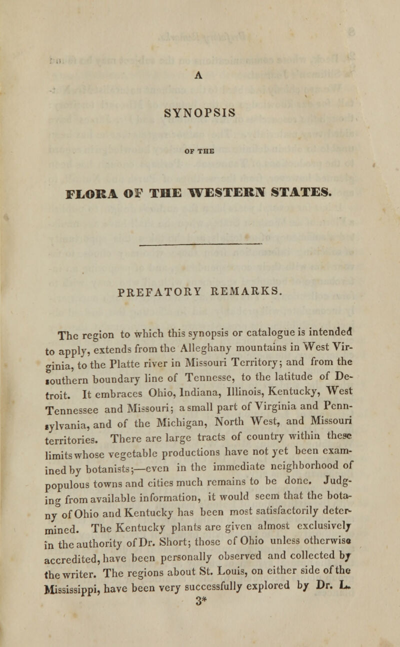 FLORA OF THE WESTERN STATES. PREFATORY REMARKS. The region to which this synopsis or catalogue is intended to apply, extends from the Alleghany mountains in West Vir- ginia, to the Platte river in Missouri Territory; and from the Touthern boundary line of Tennesse, to the latitude of De- troit. It embraces Ohio, Indiana, Illinois, Kentucky, West Tennessee and Missouri; a small part of Virginia and Pcnn- lylvania, and of the Michigan, North West, and Missouri territories. There are large tracts of country within these limits whose vegetable productions have not yet been exam- ined by botanists;—even in the immediate neighborhood of populous towns and cities much remains to be done. Judg- ing from available information, it would seem that the bota- ny of Ohio and Kentucky has been most satisfactorily deter- mined. The Kentucky plants arc given almost exclusively in the authority of Dr. Short; those of Ohio unless otherwise accredited, have been personally observed and collected by the writer. The regions about St. Louis, on cither side of the Mississippi, have been very successfully explored by Dr. L. 3*
