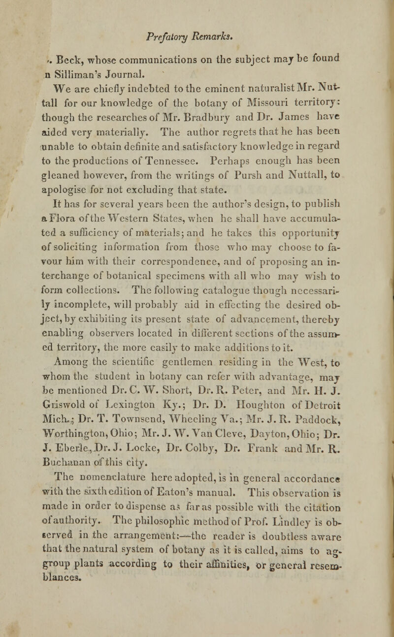 >. Beck, whose communications on the subject maybe found n Silliman's Journal. We are chiefly indebted to the eminent naturalist Mr. Nut- tall for our knowledge of the botany of Missouri territory: though the researches of Mr. Bradbury and Dr. James have aided very materially. The author regrets that he has been unable to obtain definite and satisfactory knowledge in regard to the productions of Tennessee. Perhaps enough has been gleaned however, from the writings of Pursh and Nuttall, to apologise for not excluding that state. It has for several years been the author's design, to publish a Flora of the Western States, when he shall have accumula- ted a sufficiency of materials; and he takes this opportunity of soliciting information from those who may choose to fa- vour him with their correspondence, and of proposing an in- terchange of botanical specimens with all who may wish to form collections. The following catalogue though necessari- ly incomplete, will probably aid in effecting the desired ob- ject, by exhibiting its present state of advancement, thereby enabling observers located in different sections of the assum- ed territory, the more easily to make additions to it. Among the scientific gentlemen residing in the West, to whom the student in botany can refer with advantage, may be mentioned Dr. C. W. Short, Dr. R. Peter, and Mr. H. J. Giiswold of Lexington Ky.; Dr. D. Houghton of Detroit Mick.; Dr. T. Townsend, Wheeling Va.; Mr. J. R. Paddock, Worthington,Ohio; Mr. J. W. Van Cleve, Dayton,Ohio; Dr. J. Eberle,Dr.J. Locke, Dr. Colby, Dr. Frank and Mr. R. Buchanan of this city. The nomenclature here adopted, is in general accordance with the sixth edition of Eaton's manual. This observation is made in order to dispense a.* far as possible with the citation of authority. The philosophic method of Prof. Lindley is ob- served in the arrangement:—the reader is doubtless aware that the natural system of botany as it is called, aims to ag- group plants according to their affinities, or general resem- blances.