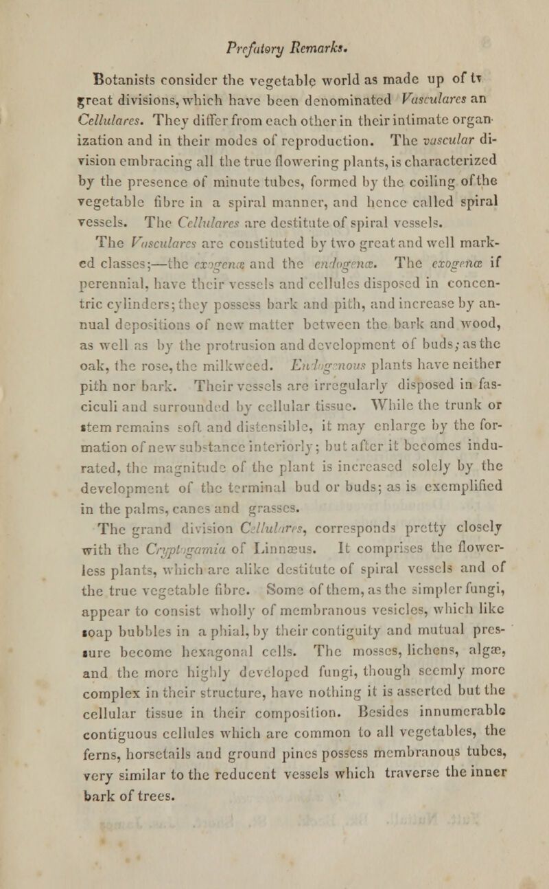 Botanists consider the vegetable world as made up of to great divisions, which have been denominated Va&uHares an Cellulares. They differ from each other in their intimate organ- ization and in their modes of reproduction. The vascular di- vision embracing all the true (lowering plants, is characterized by the presence of minute tubes, formed by the coiling of the vegetable fibre in a spiral manner, and hence called spiral vessels. The Cellulares are destitute of spiral vessels. The Vasculare* are constituted by two great and well mark- ed classes;—the exogenq and the endogence. The exogence if perennial, have their vessels and cellules disposed in concen- tric cylinders; they possess bark and pith, and increase by an- nual depositions of new matter between the bark and wood, as well as by the protrusion and development of buds;asthc oak, the rose, the milkweed. Ehdugsnous plants have neither pith nor bark. Their vessels arc irregularly disposed in fas- ciculi and surrounded by cellular tissue. While the trunk or item remains soft and distensible, it may enlarge by the for- mation of new substance interiorly; but after it becomes indu- rated, the magnitude of the plant is increased solely by the development of the terminal bud or buds; as is exemplified in the palms, canes and grasses. The grand division Cellulares, corresponds pretty closely with the Crypt-igamia of Linnaeus. It comprises the flower- less plants, which arc alike destitute of spiral vessels and of the true vegetable fibre. Some of them, as the simpler fungi, appear to consist wholly of membranous vesicles, which like loap bubbles in a phial, by their contiguity and mutual pres- sure become hexagonal cells. The mosses, lichens, algae, and the more highly developed fungi, though seemly more complex in their structure, have nothing it is asserted but the cellular tissue in their composition. Besides innumerable contiguous cellules which arc common to all vegetables, the ferns, horsetails and ground pines possess membranous tubes, very similar to the reducent vessels which traverse the inner bark of trees.