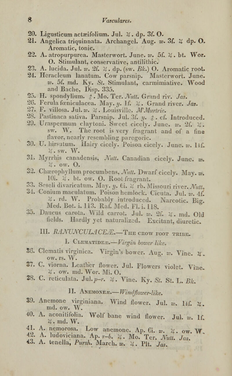 20. Ligusticum actaeifolium. Jul. H. dp. 3f. O. 21. Angelica triquinnata. Archangel. Aug. w. 3f. U dp. O. Aromatic, tonic. 22. A. atropurpurea. Masterwort. June. w. 5f. II • bt. Wor. O. Stimulant, conservative, antilithic. 23. A. lucida. Jul. w. 2f. If., dp. (sw. Bk.) O. Aromatic root. 24. Heracleum lanatum. Cow parsnip. Masterwort. June. w. 5f. md. Ky. St. Stimulant, carmimiative. Wood and Bache, Disp. 335. 25. H. spondjlium. $ . Mo. Ter. JVutt. Grand riv. Jas. 26. Ferula foeniculacea. May. y. If. 2[. Grand river. Jas. 27. F. villosa. Jul. w. 2f. Louisville. M'Murlrie. 28. Pastinaca sativa. Parsnip. Jul. 3f. y. $ . cf. Introduced. 29. Uraspermum claytoni. Sweet cicely. June. zo. 2f. U. sw. W. The root is very fragrant and of a fine flavor, nearly resembling paregoric. 30. U. hirsutum. Hairy cicely. Poison cicely. June. w. lit, if. sw. W. 31. Myrrhis canadensis, JVutt. Canadian cicely. June. w. 2f. ow. O. 32. Chauophyllum procumbcns, JVutt. Dwarf cicely. May. w. lOi. 2f. bt. ow. O. Root fragrant. 33. Seseli divaricatum. May. y. 6i. if rb. Missouri river. JVutU 34. Conium maculatum. Poison hemlock. Cicuta. Jul. w. 4f. If. rd. W. Probably introduced. Narcotic. Bio-. Med. Bot. i. 113. Raf. Med. Fl. i. 118. 35. Daucus carota. Wild carrot. Jul. w. 2f. If. md. Old fields. Hardly yet naturalized. Excitant, diuretic. III. RAJVUJVCULACEm.—The crow toot tribe. I. Clematide.c.— Virgin bozver like. SG. Clematis virginica. Virgin's bower. Aug. w. Vine. 2f. ow. rs. W. 37. C. viorna. Leather flower. Jul. Flowers violet. Vine 2f. ow. md. Wor. Mi. O. 28. C. reticulata. Jul.p-r. 2f. Vine. Ky. St. St. L. Bk. 11. Anemones.—Windjlozccr-Ukc. S9. Anemone virginiana. Wind flower. Jul. w. lif 2Z md. ow. W. 40. A. aconitifolia. Wolf bane wind flower. Jul. w. U 21. md. W. 41. A. nemorosa. Low anemone. Ap. 6i. w. 2f. ow W 42. A. ludoviciana. Ap. r-b. 2f. Mo. Ter. Xutt. Jos.' 4J. A. tenella, Pursh. March, w. 2f. Pit. Jas.