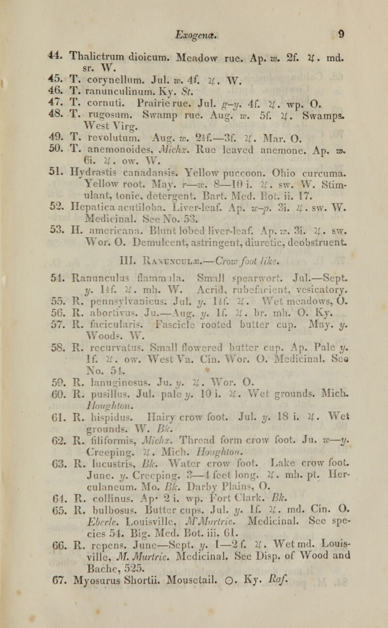 44. Thalictrum dioicum. Meadow rue. Ap. w. 2f. 21. md. sr. W. 45. T. corynellum. Jul. w. 4f. if. W. 46. T. ranunculinum. Ky. St. 47. T. cornuti. Prairie rue. Jul. g*-y. 4f. 21. wp. O. 48. T. rugosum. Swamp rue. Aug. w. 5f. 2(. Swamps. West Virg. 49. T. revolutum. Aug. rr. 2if.—3f. 4. Mar. O. 50. T. anemonoides. Jh'ch.v. Rue leaved anemone. Ap. to. 6i. y. ow. W. 51. Hydrastis canadansis. Yellow purroon. Ohio curcuma. Yellow root. May. r—u: 8—10 i. ::. sw. W. Stim- ulant, tonic, detergent. Bart. Med. Bot. ii. 17. 52. Hepatica acutiloba. Liver-leaf. Ap. zc-p. 3i. 4. sw. W. Medicinal. See Xo. 53. 53. II. americana. Blunt lobed liver-leaf. Ap. zs. 3i. 2£. sw. Wor. O. Demulcent, astringent, diuretic, deobstruent. III. Ranunculi.—Croze foot / 51. Ranunculus flamm lla. Small speafwort. Jul.—Sept. y. \h{. 11. mh. W. Acrid, rubefacient, vesicatory. 55. R. pcnnsylvamcus. Jul. y. l±(. 21. Wet meadows, O. 5G. R. abortivus. Ju.—Aug. y. If. U. br. mh. O. Ky. 57. R. faciculain. Fascicle rooted butter cup. May. y. Woods. W. 58. R. recurvatus. Small flowered butter cup. Ap. Pale y. If. 21. ow. WestVa. Cin. Wor. O. Medicinal. See No. 54. . R. lanurj;inosus. Ju. y. 21. Wor. O. 60. R. pu^illu^. Jul. pale?/. 10 i. 2(. Wet grounds. Mick Houghton. 61. R. bispidus. Hairy crow foot. Jul. y. 18 i. 21. Wet grounds. W. Br. 62. R. hliformis, Michx. Thread form crow foot. Ju. w—t/. Creeping. 21. Mich. Houghton. 63. R. lucusiii-. /;.'. Water crow foot. Lake crowfoot. June. y. Cre< i«>ng. 21. mh.pt. ller- culaneum. Mo. III:. Darby Plains, O. 64. R. collinus. Ap* 2 i. wp. Fort Clark. Bk. 65. R. bulbosus. Buttercups. Jul. y. If. 11. md. Cin. O. Eberk. Louisville, M'Murtrie. Medicinal. Sec spe- cies 54. Big. Med. Bot. iii. 61. 66. R. repens. June—Sept. ?/. 1—2 f. U. Wet md. Louis- ville, M. Murtric. Medicinal. Sec Disp. of Wood and Bache, 525. 67. Myosurus Shortii. Mousctail. Q. Ky. Raf.