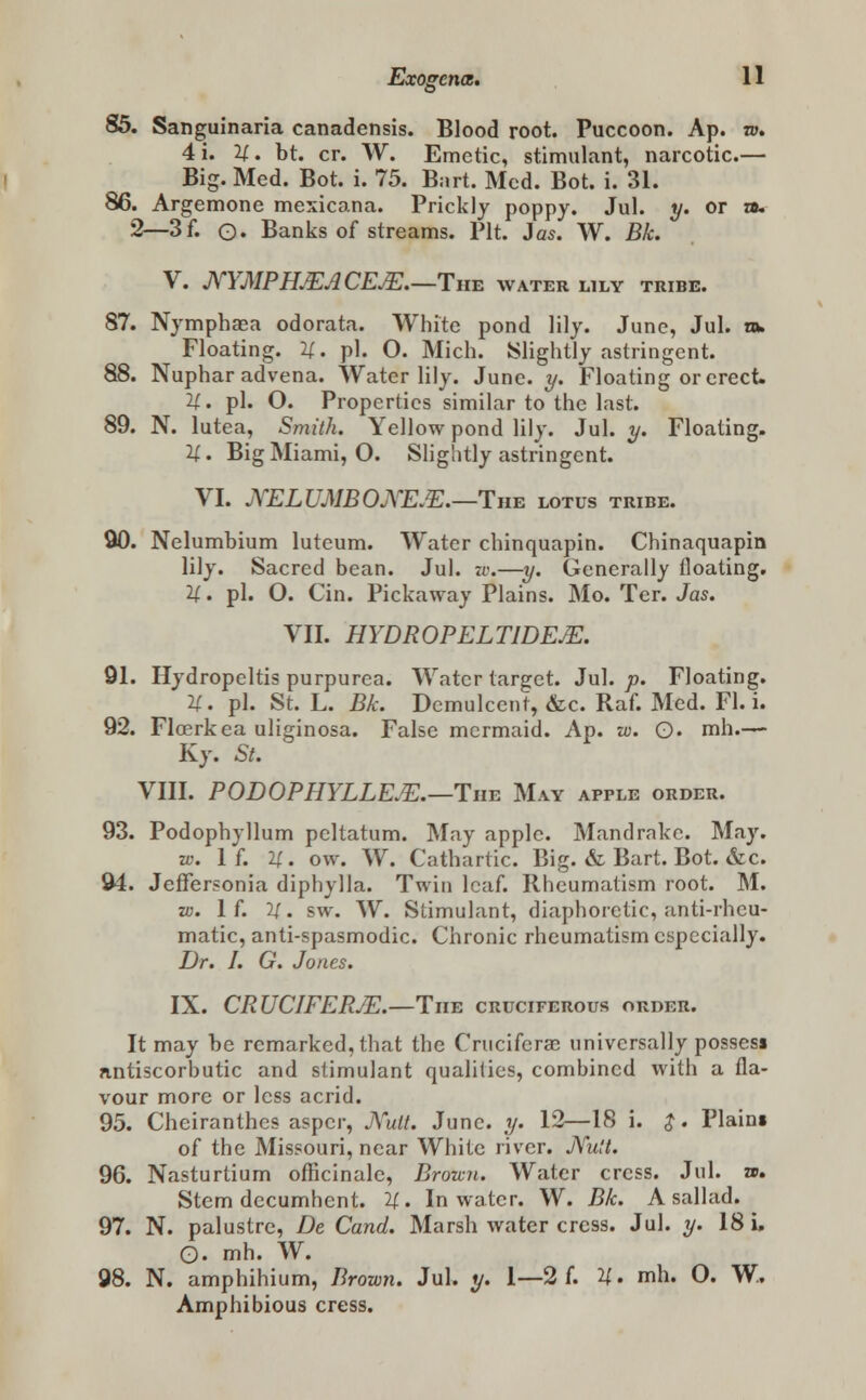 S 85. Sanguinaria canadensis. Blood root. Puccoon. Ap. ro. 4i. 11. bt. cr. W. Emetic, stimulant, narcotic.— Big. Med. Bot. i. 75. Bart. Med. Bot. i. 31. 86. Argemone mexicana. Prickly poppy. Jul. y. or a. 2—3f. o. Banks of streams. Pit. 3as. W. Bk. V. JYYMPH.EACEJE.—The water lily tribe. 87. Nymphaea odorata. White pond lily. June, Jul. m. Floating. U. pi. O. Mich. Slightly astringent. 88. Nuphar advena. Water lily. June. y. Floating or erect. H. pi. O. Properties similar to the last. 89. N. lutea, Smith. Yellow pond lily. Jul. y. Floating. 11. Big Miami, O. Slightly astringent. VI. KELUMBOXEM.—The lotus tribe. 90. Nelumbium luteum. Water chinquapin. Chinaquapin lily. Sacred bean. Jul. w.—y. Generally floating. H. pi. O. Cin. Pickaway Plains. Mo. Ter. Jas. VII. HYDROPELT1DEJE. 91. Hydropeltis purpurea. Water target. Jul. p. Floating. U. pi. St. L. Bk. Demulcent, &c. Raf. Med. Fl. i. 92. Floerkea uliginosa. False mermaid. Ap. w. Q. mh.— Ky. St. VIII. PODOPHYLLEJE.—Tim May apple order. 93. Podophyllum pcltatum. May apple. Mandrake. May. w. If. U. ow. W. Cathartic. Big. & Bart. Bot. &c. 94. Jeffersonia diphylla. Twin leaf. Rheumatism root. M. w. If. 11. sw. W. Stimulant, diaphoretic, anti-rheu- matic, anti-spasmodic. Chronic rheumatism especially. Dr. I. G. Jones. IX. CRUCIFERJE.—Tmz cruciferous order. It may be remarked, that the Crucifcra2 universally possess antiscorbutic and stimulant qualities, combined with a fla- vour more or less acrid. 95. Cheiranthes aspcr, JVult. June. y. 12—18 i. $. Plain* of the Missouri, near White river. JVult. 96. Nasturtium officinale, Browii. Water cress. Jul. ». Stem decumhent. 11. In water. W. Bk. A sallad. 97. N. palustre, De Cand. Marsh water cress. Jul. y. 18 L. O. mh. W. 98. N. amphihium, Brown. Jul. y. 1—2 f. H. mh. O. W. Amphibious cress.