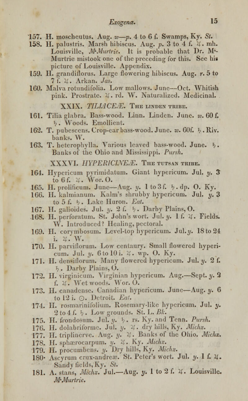 157. H. moscheutus. Aug. w—p. 4 to 6 f. Swamps, Ky. St. 158. H. palustris. Marsh hibiscus. Aug. p. 3 to 4 f. U. mh. Louisville, MMurtrie. It is probable that Dr. M'- Murtrie mistook one of the preceding for this. Sec his picture of Louisville. Appendix. 159. H. grandiflorus. Large flowering hibiscus. Aug. r. 5 to 7 f. 21. Arkan. Jas. 160. Malva rotundifolia. Low mallows. June—Oct. Whitish pink. Prostrate. U. rd. W. Naturalized. Medicinal. XXIX. TILIACEJE. The linden tribe. 161. Tilia glabra. Bass-wood. Linn. Linden. June. w. 60 f. J?. Woods. Emollient. 162. T. pubescens. Crop-car bass-wood. June. w. 60f. J?. Riv. banks. W. 163. T. heterophylla. Various leaved bass-wood. June. h. Banks of the Ohio and Mississippi. Pursh. XXXVI. HYPERICLXE.E. The tutsan tribe. 164. Hypericum pyrimidatum. Giant hypericum. Jul. y. 3 to 6f. U. Wor.O. 165. H. prolificum. June—Aug. y. 1 to 3 f. ^ . dp. O. Ky. 166. II. kalmianum. Kalm's shrubby hypericum. Jul. y. 3 to 5 f. <?. Lake Huron. Eat. 167. H. galioides. Jul. y. 2 f. »?. Darby Plains, O. 168. H. perforatum. St. John's wort. Jul. y. If. 2f. Fields. W. Introduced? Healing, pectoral. 169. II. corymbosum. Level-top hypericum. Jul.y. 18 to 24 i. U. W. 170. II. parviflorum. Low centaury. Small flowered hyperi- cum. Jul. y. 6to 10i. If., wp. O. Ky. 171. H. densiflorum. Many flowered hypericum. Jul. y. 2 f. J?. Darby Plains, O. 172. H. virginicum. Virginian hypericum. Aug.—Sept. y. 2 f. U. Wet woods. Wor. O. 173. H. canadense. Canadian hypericum. June—Aug. y. 6 to 12 i. O. Detroit. Eat. 174. II. rosmarinifolium. Rosemary-like hypericum. Jul. y. 2 to 4 f. *?. Low grounds. St. L. Bk. 175. H. frondosum. Jul. y. *?. rs. Ky. and Tcnn. Pursh. 176. II. dolabriformc. Jul. y. 2f. dry hills, Ky. Micha. 177. II. triplinervc. Aug. y. 2(.. Banks of the Ohio. Michx. 178. II. sphasrocarpum. y. U. Ky. Michx. 179. II. procumbens. y. Dry hills, Ky. Michx. 180* Ascyrum crux-andrcac. St. Peter's wort. Jul. y. 1 f. 2|. Sandy fields, Ky. St. 181. A. stans, Michx. Jul.—Aug. y. 1 to 2 f. 2±. Louisville. M^Murtric.