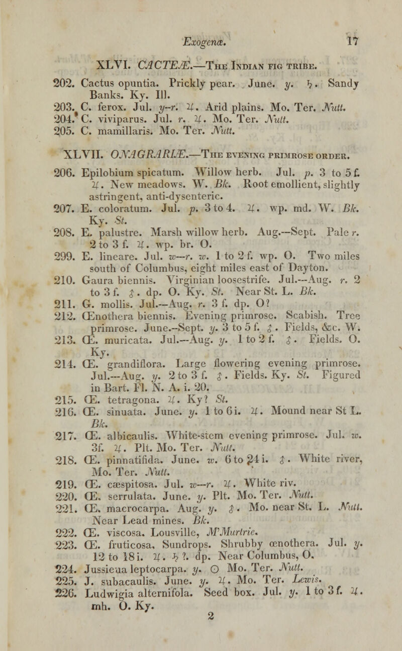 XLVI. CACTEJE.—Tim Indian fig tribe. 202. Cactus opuntia. Prickly pear. June. y. h • Sandy Banks. Ky. 111. 203. C. ferox. Jul. y-r. it. Arid plains. Mo. Ter. Mitt. 204. C. viviparus. Jul. r. It. Mo. Ter. Mutt. 205. C. mamillaris. Mo. Ter. Mitt. XLVII. OMAGRJRLE.—The evening primrose order. 206. Epilobium spicatum. Willow herb. Jul. p. 3 to 5 f. it. New meadows. W. Bk. Root emollient, slightly astringent, anti-dysenteric. 207. E. coloratura. Jul. p. 3 to 4. H. wp. md. W. Bk. Ky. St. 208. E. palustre. Marsh willow herb. Aug.—Sept. Pale r. Sto3f. it. wp. br. O. 299. E. lineare. Jul. to—r. w. 1 to 2 f. wp. O. Two miles south of Columbus, eight miles east of Dayton. 210. Gaura biennis. Virginian loosestrife. Jul.—Aug. r. 2 to 3 f. $. dp. O. Ky. St. Near St. L. Bk. 211. G. mollis. Jul.-Aug. r. 3 f. dp. O? 212. CEnothcra biennis. Evening primrose. Scabish. Tree primrose. June.-Sept. y. 3 to 5 f. $ . Fields, &c. W. 213. CE. muricata. Jul.—Aug. y. 1 to 2 f. $ . Fields. O. Ky. 214. CE. grandiflora. Large flowering evening primrose. Jul.—Aug. y. 2to3f. $. Fields. Ky. St. Figured in Bart. Fl. N. A. i. 20. 215. CE. tetragona. U. Ky? St. 216. CE. sinuata. June. y. ltoOi. U. Mound near St L. Bk. 217. CE. albicaulis. White-stem evening primrose. Jul. at. 3f. it. Pit. Mo. Ter. jXutt. 218. CE. pinnatifida. June. w. 6to^li. $. White river, Mo. Ter. Mat. 219. CE. caespitosa. Jul. zo—r. U. White riv. 220. CE. scrrulata. June. y. Pit. Mo. Ter. Mitt. 221. CE. macrocarpa. Aug. y. $. Mo. near St. L. Mitt. Near Lead mines. Bk. 222. CE. viscosa. Lousvillc, M'Murlric. 223. CE. fruticosa, Sundrops. Shrubby Oenothera. Jul. y. 12 to 18 i. it. J??, dp. Near Columbus, O. 224. Jussieua leptocarpa. y. Q Mo. Ter. Mutt. 225. J. subacaulis. June. y. it. Mo. Ter. Lewis. 226. Ludwigia alternifola. Seed box. Jul. y. lto3f. X. mh. O. Ky. 2