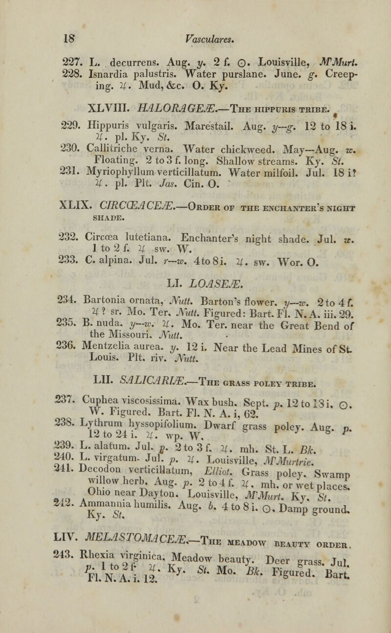 227. L. decurrens. Aug. y. 2 f. 0* Louisville, MMurt. 228. Isnardia palustris. Water purslane. June. g. Creep- ing, if. Mud, &c. O. Ky. XLVIII. HALORAGEJE.—The hippuris tribe. 229. Hippuris vulgaris. Marestail. Aug. y~-g. 12 to 18 i. U. pi. Ky. St. 230. Callitriche verna. Water chickweed. May--Aug. zc. Floating. 2 to 3 f. long. Shallow streams. Ky. St. 231. Myriophyllum verticillatum. Water milfoil. Jul. 18 i? 11. pi. Pit. Jas. Cin. O. XLIX. CJRCCEACEJE.—Order of the enchanter's night SHADE. 232. Circcea lutetiana. Enchanter's night shade. Jul. zc. 1 to 2 f. u sw. W. 233. C. alpina. Jul. r—w. 4to8i. 14.. sw. Wor. O. LI. LOASEJE. 234. Bartonia ornata, JYutt. Barton's flower, y—w. 2to4f. U 1 sr. Mo. Ter. Mm. Figured: Bart. Fl. N. A. iii. 29. 235. B. nuda. y—w. H. Mo. Ter. near the Great Bend of the Missouri. JVutt. 236. Mentzelia aurea. y. 12 i. Near the Lead Mines of St. Louis. Pit. riv. JYutt. LII. SALICARIJE.—The grass poley tribe. 237. Cuphea viscosissima. Wax bush. Sept. p. 12 to 13 i. n W. Figured. Bart. Fl. N. A. i, 62. 238. Lythrum hyssopifolium. Dwarf grass polev. Ausr. n 12 to 24 i. U. wp. W, F' 239. L. alatum. Jul. g. 2to3f. 2/. mh. St. L. Bk 240. L.virgatum. Jul. p. u. Louisville, MMuririe. 241. Decodon verticillatum, Elliot, Grass poley. Swamp willow herb. Aug. p 2 to 4 f. H. mh. or wet placed Ohio near Dajton. Louisville, MMurt, Ky, St. 2.2. Ammanmahumilis. Aug. b. 4 to 8 i. ©.Damp ground, LIV. MELASTOMACEX.-TnE meadow beadtv order. 243. Rl-^ virginica. Meadow beauty. Deer grass. Jul. Fl. N A. i. 12.* 7* * M°* Bk* ^^red. Bart.