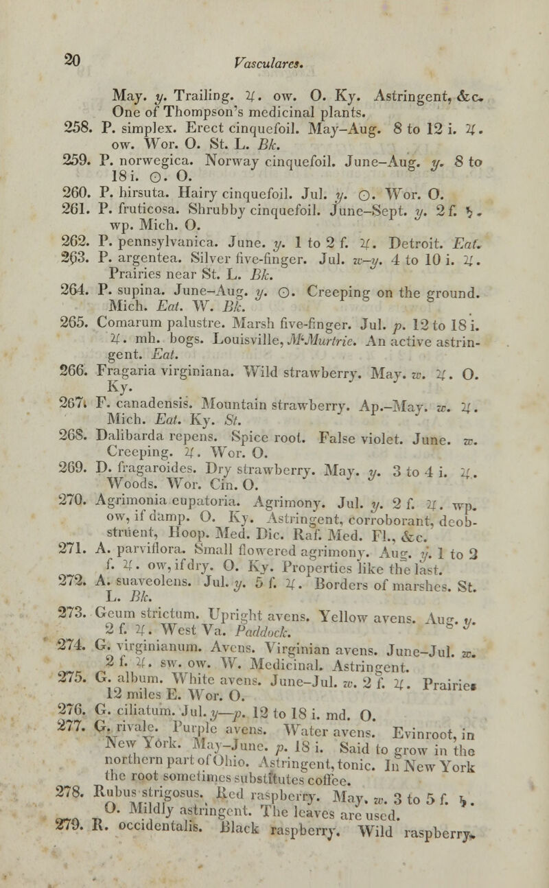 May. y. Trailing. 4. ow. O. Ky. Astringent, <fcc One of Thompson's medicinal plants. 258. P. simplex. Erect cinquefoil. May-Aug. 8 to 12 i. 4. ow. Wor. O. St. L. Bk. 259. P. norwegica. Norway cinquefoil. June-Aug. y. 8 to 18 i. O. O. 260. P. hirsuta. Hairy cinquefoil. Jul. y. Q. Wor. O. 261. P. fruticosa. Shrubby cinquefoil. June-Sept. y. 2f. V- wp. Mich. O. 262. P. pennsylvanica. June. y. 1 to 2 f. 4. Detroit. EaL 263. P. argentea. Silver five-finger. Jul. u-y. 4 to 10 i. 11. Prairies near St. L. Bk. 264. P. supina. June-Aug. y. Q. Creeping on the ground. Mich. Eat. W. Bk. 265. Comarum palustre. Marsh five-finger. Jul. p. 12 to 18 i. 11. mh. bogs. Louisville, MMurtric. An active astrin- gent. Eat. 266. Fragaria virginiana. Wild strawberry. May. zv. 4. O. Ky. 267» F. canadensis. Mountain strawberry. Ap.-Mav. zc. 4. Mich. Eat. Ky. St. 26S. Dalibarda repens. Spice root. False violet. June. zc. Creeping. 4. Wor. O. 269. D. fragaroides. Dry strawberry. May. y. 3 to 4 i. U. Woods. Wor. Cin. O. 270. Agrimonia eupatoria. Agrimony. Jul. y. 2 f. U. wp. ow, if damp. O. Ky. Astringent, corroborant, deob- stnient, Hoop. Med. Die. Raf. Med. Fl., &c. 271. A. parviilora. Small flowered agrimony. Aug. y. 1 to 2 f. li. ow, if dry. O. Ky. Properties like the last. 272. A. suaveolens. Jul. y. 5 f. 4. Borders of marshes. St. L. Bk. 273. Geum strictum. Upright avens. Yellow avens. Aiiff v 2f. 4. WestVa. Paddock. ' g ^ 274. G. virginianum. Avens. Virginian avens. June-Jul. zc. 2 f. 1{. sw. ow. W. Medicinal. Astringent. 275. G. album. White avens. June-Jul. w. 2 f. 4. Prairie. 12 miles E. Wor. O. 276. G. ciliatum. Jul. y—p. 12 to 18 i. md. O 277. G. nvalc Purple avens. Water avens.' Evinroot, in New lerk. May-June. p. 18 i. Said to grow in the northern part o( Ohio. Astringent, tonic. In New York the root sometimes substitutes cofTee. 278. Rubus strigosus Red raspberry. May. w. 3 to 5 f. \. ™ -n0* MldJ^ pungent. The leaves are used. 279. R. occidentahs. Black raspberry. Wild raspberry.