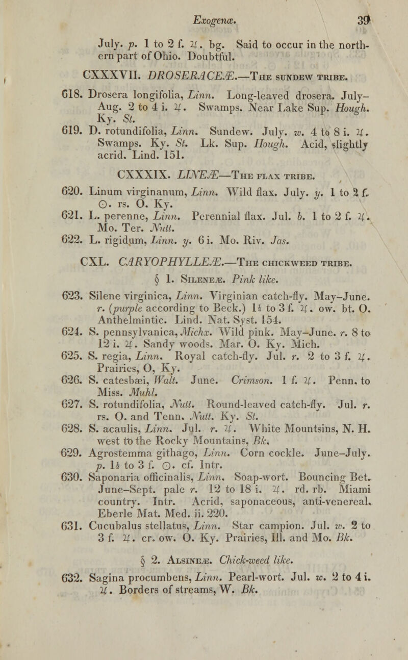 July. p. 1 to 2 f. 4. bg. Said to occur in the north- ern part of Ohio. Doubtful. CXXXVII. DROSERACE&.—The sundew tribe. C18. Drosera longifolia, Linn. Long-leaved drosera, July- Aug. 2 to 4 i. 4. Swamps. Near Lake Sup. Hough. Ky. St. 619. D. rotundifolia, Linn. Sundew. July. w. 4 to 8 i. 4. Swamps. Ky. St. Lk. Sup. Hough. Acid, slightly acrid. Lind. 151. CXXXIX. LIXEJE—The flax tribe. 620. Linum virginanum, Linn. Wild flax. July. y. 1 to 5 f. O. rs. O. Ky. 621. L. perenne, Linn. Perennial flax. Jul. b. 1 to 2 f. 4. Mo. Ter. Mitt. 622. L. rigidum, Linn. y. 6i. Mo. Riv. Jas. CXL. CARYOPHYLLEJE.—Tuv chickweed tribe. § 1. Sileneje. Pink like. 623. Silene virginica, Linn. Virginian catch-fly. May-June. r. {purple according to Beck.) 14 to 3 f. 4- ow. bt. O. Anthelmintic. Lind. Nat. Syst. 154. 624. S. pennsylvanica, Michx. Wild pink. May-June. r. 8 to 12 i. 4. Sandy woods. Mar. O. Ky. Mich. 625. S. regia, Linn. Royal catch-fly. Jul. r. 2 to 3 f. 4. Prairies, O, Ky. 626. S. catesbasi, Walt. June. Crimson. 1 f. 4. Penn. to Miss. Muhl. 627. S. rotundifolia, JYutt. Round-leaved catch-fly. Jul. r. rs. O. and Tenn. Mutt. Ky. St. 628. S. acaulis, Linn. Jul. r. 4. White Mountsins, N. H. west to the Rocky Mountains, Bk. 629. Agrostemma githago, Linn. Corn cockle. June-July. p.lito3f. Q. cf. Intr. 630. Saponaria officinalis, Linn. Soap-wort. Bouncing Bet. June-Sept, pale r. 12 to 18 i. 4. rd. rb. Miami country. Intr. Acrid, saponaceous, anti-venereal. Eberle Mat. Med. ii. 220. 631. Cucubalus stellatus, Linn. Star campion. Jul. w. 2 to 3 f. 4 • cr. ow. O. Ky. Prairies, HI. and Mo. Bk. § 2. Alsine^;. Chick-weed like. 632. Sagina procumbens, Linn. Pearl-wort. Jul. to. 2 to 4 i.